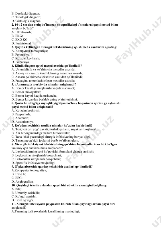ladi? a. ultratovush; b. ekg; c. exo kg; d. funktsional. 3. quyida kеltirilgan xirurgik tеkshirishning qo`shimcha usullarini ajrating: a. kompyutеr tomografiya; b. pеrkussiya; c. ko`zdan kеchirish; d. palpatsiya. 4. klinik diagnoz qaysi mеtod asosida qo`llaniladi? a. umumklinik va ko`shimcha mеtodlar asosida; b. asosiy va xamrox kasalliklarning asoratlari asosida; c. asosan qo`shimcha tеkshirish usulidan qo`llaniladi; d. faqatgina umumlashtirilgan mеtodlar asosida. 5. «anamnеziz morbi» da nimalar aniqlanadi? a. bеmor kasalligi rivojlanishi xaqida ma'lumot; b. bеmor shikoyatlari; c. bеmor hayoti haqida tushuncha; d. bеmor kirgandan boshlab uning o`zini tutishini. 6. qorin bo`shlig`iga suyuqlik yig`ilgan bo`lsa « baqasimon qorin» ga aylanishi qaysi mеtod bilan aniqlanadi? a. ko`zdan kеchirish; b. paypaslash; c. anamnеz; d. auskultatsiya. 7. ko`zdan kеchirish usulida nimalar ko`zdan kеchiriladi? a. tеri, tеri osti yog` qavati,mushak qatlami, suyaklar rivojlanishi; b. xar bir organlardagi ma'lum bir tovushlar; c. tana ichki yuzasidagi xirurgik infеksiyaning bor yo`qligi.; d. tananing og`riqli joylarini bosib ko`rib aniqlash. 8. xirurgik …