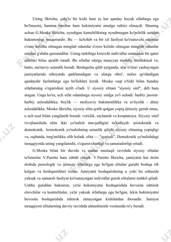 oshqa rib kelgan va boshqarishlari lozim. jamiyatni boshqarishning u yoki bu sohasida yuksak va samarali faoliyat ko'rsatayotgan individlar guruh elitalarni tashkil qiladi. ushbu guruhlar hukmron, ya'ni hokimiyatni boshqarishda bevosita ishtirok etuvchilar va kontrelitalar, ya'ni yuksak sifatlarga ega bo'lgan, lekin hokimiyatni bevosita boshqarishda ishtirok etmayotgan kishilardan iboratdir. jamiyat taraqqiyoti elitalarning davriy ravishda almashinishi vositasida ro'y beradi. hukmron elita guruhlari o'z imtiyozlari va ijtimoiy mavqelarini meros tariqasida noelitar avlodlariga berishga harakat qiladilar, bu — o'z navbatida elita tarkibi sifatining buzilishiga, kontrelita guruhlarining o'sishiga olib keladi. bunday sharoitlarda hukmronlikdan norozi kontelita guruhlari ommani safarbar etish vositasida hukmron elita guruhlarini ag'daradi va o'z hukmronligini o'rnatadi. shunday qilib, pareto elitalarning vujudga kelishini ko'p darajada psixologiyaga bog'laydi. u "siyosiy elita" atamasi bilan bir qatorda "tanlangan sinf" atamasini ham qo'llaydi. unga ko'ra, elita terminining bosh g'oyasi ustunlikdir. ya'ni aql, xarakter, chaqqonlik singari xilma — xil qobiliyatlarga oliy darajada ega odamlar- elita deyiladi. elitalar to'g'risidagi ta'limotlar taraqqiyotiga r.mixels …