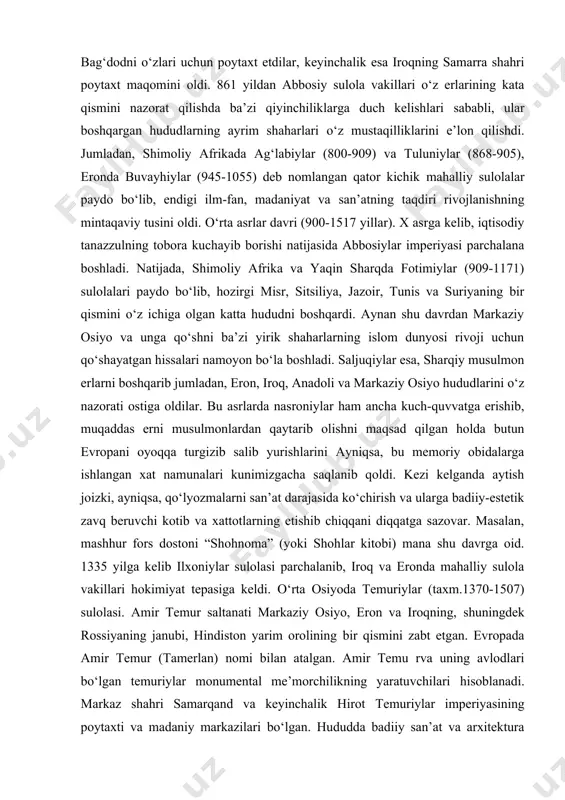 amining ko‘p qismida o‘z hukmronliklarini o‘rnata oldilar. abbosiylar markaz shahar bag‘dodni o‘zlari uchun poytaxt etdilar, keyinchalik esa iroqning samarra shahri poytaxt maqomini oldi. 861 yildan abbosiy sulola vakillari o‘z erlarining kata qismini nazorat qilishda ba’zi qiyinchiliklarga duch kelishlari sababli, ular boshqargan hududlarning ayrim shaharlari o‘z mustaqilliklarini e’lon qilishdi. jumladan, shimoliy afrikada ag‘labiylar (800-909) va tuluniylar (868-905), eronda buvayhiylar (945-1055) deb nomlangan qator kichik mahalliy sulolalar paydo bo‘lib, endigi ilm-fan, madaniyat va san’atning taqdiri rivojlanishning mintaqaviy tusini oldi. o‘rta asrlar davri (900-1517 yillar). x asrga kelib, iqtisodiy tanazzulning tobora kuchayib borishi natijasida abbosiylar imperiyasi parchalana boshladi. natijada, shimoliy afrika va yaqin sharqda fotimiylar (909-1171) sulolalari paydo bo‘lib, hozirgi misr, sitsiliya, jazoir, tunis va suriyaning bir qismini o‘z ichiga olgan katta hududni boshqardi. aynan shu davrdan markaziy osiyo va unga qo‘shni ba’zi yirik shaharlarning islom dunyosi rivoji uchun qo‘shayatgan hissalari namoyon bo‘la boshladi. saljuqiylar esa, sharqiy musulmon erlarni boshqarib jumladan, eron, iroq, …