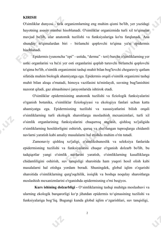ikshunoslik va seleksiya fanlarida epidermisning tuzilishi va funksiyalarini chuqur o'rganish dolzarb bo'lib, bu tadqiqotlar yangi o'simlik navlarini yaratish, o'simliklarning kasalliklarga chidamliligini oshirish, suv tanqisligi sharoitida ham yuqori hosil olish kabi masalalarni hal etishga yordam beradi. shuningdek, global iqlim o'zgarishi sharoitida o'simliklarning qurg'oqchilik, issiqlik va boshqa noqulay sharoitlarga moslashish mexanizmlarini o'rganishda epidermisning o'rni beqiyos. kurs ishining dolzarbligi - o‘simliklarning tashqi muhitga moslashuvi va ularning ekologik barqarorligi ko‘p jihatdan epidermis to‘qimasining tuzilishi va funksiyalariga bog‘liq. bugungi kunda global iqlim o‘zgarishlari, suv tanqisligi, sho‘rlanish va ekologik stress omillarining kuchayishi sharoitida o‘simliklarning himoya tizimlarini, xususan, epidermis to‘qimasini chuqur o‘rganish dolzarb masalalardan biridir. epidermis nafaqat himoya vazifasini bajaradi, balki suvning bug‘lanishini nazorat qiladi, gaz almashinuvini ta’minlaydi, va o‘simlikni zararli tashqi ta’sirlardan himoya qiladi. shu sababli, epidermisning morfologik va anatomik tuzilishini tahlil qilish orqali turli ekologik sharoitlarda o‘simliklarning moslashuv mexanizmlarini aniqlash mumkin. mazkur kurs ishi mavzusining dolzarbligi shundaki, u o‘simliklarning tashqi muhit bilan o‘zaro aloqasini o‘rganishda …