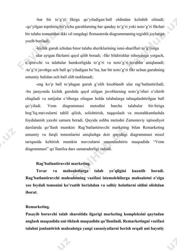soblanib ular rag’batlantiriladi; -bu jarayonda kichik guruhda qayd etilgan javoblarning noto’g’rilari o’chirib chiqiladi va natijalar e’tiborga olingan holda talabalarga tabaqalashtirilgan ball qo’yiladi. venn diagrammasi metodini barcha talabalar bir-biriga bog’liq mavzularni tahlil qilish, solishtirish, taqqoslash va mustahkamlashda foydalanish yaxshi samara beradi. quyida ushbu metodni zamonaviy iqtisodiyot darslarida qo’llash mumkin: rag’batlantiruvchi marketing bilan remarketing umumiy va farqli tomonlarini aniqlashga doir quyidagi diagrammani misol tariqasida keltirish mumkin mavzularni umumlashtiris maqsadida “venn diagrammasi” qo`llanilsa dars samaradorligi oshadi. rag’batlantiruvchi marketing. tovar va mahsulotlarga talab yo’qligini kuzatib boradi. rag’batlantiruvchi mahsulotning vazifasi istemolchilarga mahsulotni o’ziga xos foydali tomonini ko’rsatib berishdan va salbiy holatlarni oldini olishdan iborat. remarketing. pasayib boruvchi talab sharoitida ilgarigi marketing kompleksini qaytadan anglash maqsadida uni tiklash maqsadida qo’llaniladi. remarketingni vazifasi talabni jonlantirish mahsulotga yangi xususiyatlarni berish orqali uni hayotiy davrini uzaytirishdan iborat. umumiy tomonilari. reklama qilish. mahsulotni foydali tomonini ko’rsatish venn diagrammasi. marketing hozirgi kunda eng ommaviy interfaol ta’lim metodlari quyidagilar sanaladi: · interfaol …