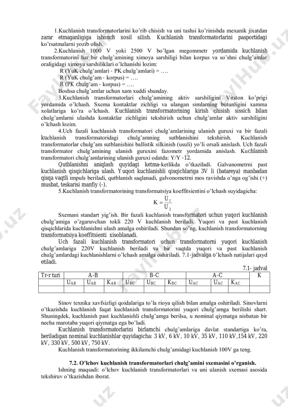formatori kabi qo’llanilishi bo’yicha o’lchov asboblari va rele, mavjud kuchlanish cho’lg’ami (voltmetr, vattmetr, kuchlanish relesi) kabi bo’ladi. kuchlanish transformatori cho’lg’amlarining ulanish sxemalari bo’yicha ; eslatma. kuchlanish transformatorlarning sissartirma nomlanishi suyidagicha izoxlanadi: o - bir faza, m - moyli, t - uch faza, k - kaskad ulangan cho’lgam, i - sinash chulg’ami, f - chinni idishli va rasamlar esa nominal kuchlanishni ko’rsatadi. tajriba ishining ishchi dasturi 1.kuchlanish transformatori chulg’amlarining ximoya qarshiligini o’lchash. 2.chulg’am aktiv qarshiligini o’lchash. 3.kuchlanish transformatorini ulanish guruxi va kutblanishini tekshirish. 4.kuchlanish transformatorining transformatsiya koeffitsientini o’lchash. tajriba ishining bajarish tartibi kmk w w u u . 2 1 2 1  1.kuchlanish transformatorlarini ko’rib chisish va uni tashsi ko’rinishda mexanik jixatdan zarar etmaganligiga ishonch xosil silish. kuchlanish transformatorlarini pasportidagi ko’rsatmalarni yozib olish. 2.kuchlanish 1000 v yoki 2500 v bo’lgan megommetr yordamida kuchlanish transformatorini har bir chulg’amining ximoya sarshiligi bilan korpus va so’shni chulg’amlar oraligidagi ximoya sarshiliklari o’lchanishi lozim: r …