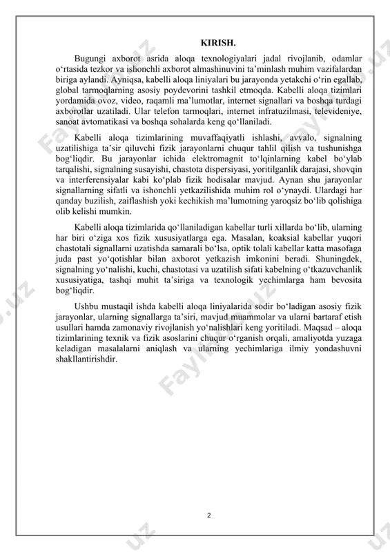 bi ko‘plab fizik hodisalar mavjud. aynan shu jarayonlar signallarning sifatli va ishonchli yetkazilishida muhim rol o‘ynaydi. ulardagi har qanday buzilish, zaiflashish yoki kechikish ma’lumotning yaroqsiz bo‘lib qolishiga olib kelishi mumkin. kabelli aloqa tizimlarida qo‘llaniladigan kabellar turli xillarda bo‘lib, ularning har biri o‘ziga xos fizik xususiyatlarga ega. masalan, koaksial kabellar yuqori chastotali signallarni uzatishda samarali bo‘lsa, optik tolali kabellar katta masofaga juda past yo‘qotishlar bilan axborot yetkazish imkonini beradi. shuningdek, signalning yo‘nalishi, kuchi, chastotasi va uzatilish sifati kabelning o‘tkazuvchanlik xususiyatiga, tashqi muhit ta’siriga va texnologik yechimlarga ham bevosita bog‘liqdir. ushbu mustaqil ishda kabelli aloqa liniyalarida sodir bo‘ladigan asosiy fizik jarayonlar, ularning signallarga ta’siri, mavjud muammolar va ularni bartaraf etish usullari hamda zamonaviy rivojlanish yo‘nalishlari keng yoritiladi. maqsad – aloqa tizimlarining texnik va fizik asoslarini chuqur o‘rganish orqali, amaliyotda yuzaga keladigan masalalarni aniqlash va ularning yechimlariga ilmiy yondashuvni shakllantirishdir. 1-bob. kabelli aloqa liniyalarining turlari va xususiyatlari. 1.1. koaksial kabellar. optik tolali kabellar. …