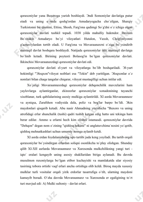g atrofidagi erlar shunchalik (tushi) qadri tushib ketgan edig hatto uni tekinga ham berar edilar. ammo u erlarni hech kim olishni istamasdi. qoraxoniylar davrida "dehqon" degan nom o`zining "qishloq hokimi" ni anglatuvchima`nosini yo`qotib, qishloq mehnatkashlari uchun umumiy nomga aylanib ketdi. xi asrda erdan foydalanishning iqto tartibi juda keng yoyiladi. bu tartib orqali qoraxoniylar bo`ysindirgan erlardan soliqni osonlikcha to`play olishgan. shunday qilib xi-xii asrlarda movaraunnaxr va xurosonda mulkchilikning yangi turi - iqto` eralari kengayib uning asosiy shakllaridan biriga aylanadi. bu davrda musulmon ruxoniylarga bo`lgan etibor kuchayishi va mamlakatda ular siyosiy tasirinig tobora ortishi vaqf erlari ancha ortishiga olib keldi. biroq mayda xususiy mulklar turli vositalar orqali yirik erdorlar tasarrufiga o`tib, ularning maydoni kamayib boradi. o`sha davrda movaraunnaxr va xurosonda er egaligining to`rt turi mavjud edi: a) mulki sultoniy - davlat erlari. b) iqto` - davlat tomonidan inom etilgan erlar. v) vaqf erlari - maschid va madrasalarga qarashli erlar. g) mulk erlari …