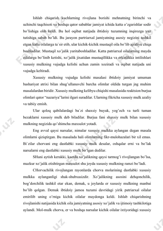 bo’ladi. chorvachilik rivojlangan rayonlarda chorva molarining dastlabki xususiy mulkka aylanganligi shak-shubxasizdir. xo’jalikning asosini dehqonchilik, bog’dorchilik tashkil etar ekan, demak, u joylarda er xususiy mulkning manbai bo’lib qolgan. demak ibtidoiy jamoa tuzumi davridagi yirik patriarxal oilalar emirilib uning o’rniga kichik oilalar maydonga keldi. ishlab chiqarishning rivojlanishi natijasida kichik oila jamiyatning asosiy xo’jalik va ijtimoiy tashkilotiga aylandi. mol-mulk chorva, er va boshqa narsalar kichik oilalar ixtiyoridagi xususiy mulkka aylanadi. oila boshlig’i esa oila ixtiyoridagi, er, suv, sorva, o’z xotini bolalari ustidan ayni vaqtda ularning mexnati ustidan cheksiz huquqga ega bo’lgan hukmron shaxsga aylandi. shunday qilib xususiy mlukchilik kelib chikdi. kichik oilada ishlab chiqarishning ham deo’qonchilik, chorvachilik ayrboshlash va boshqa sohalarning yuksala borishi natijasida ishchi kuchiga bo’lgan talab kuchayabordi. kichik oila katta xo’jalik yuritaboshlash naijasida oilada kishilarning ish kuchi kifoya qilmay qoldi. endilikda xo’jalik ishlarini olib borish uchun tashqaridan qo’shimcha yangi ishchi kuchi kerak bo’lib qoldi. bunday ishchi kuchni o’zga qabilalar bilan olib …
