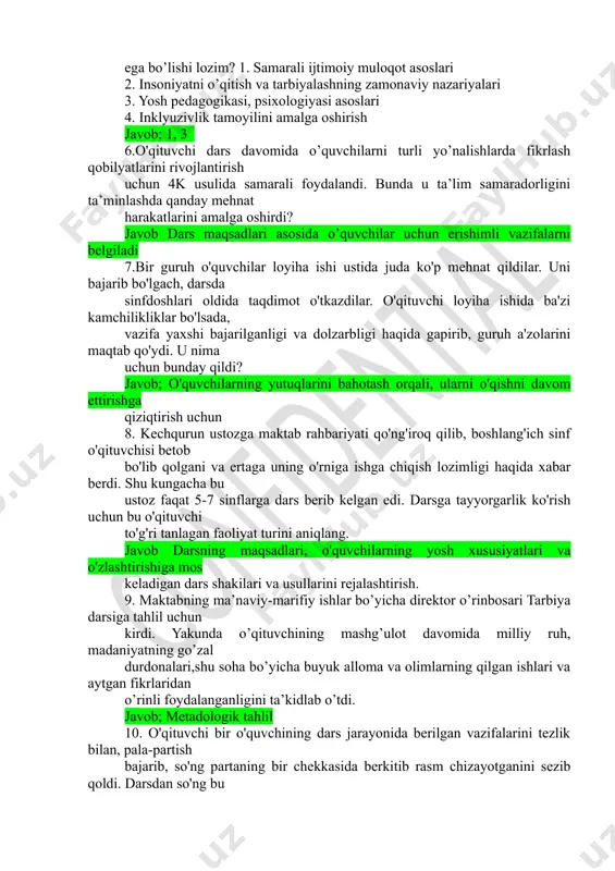 ogiyasi asoslari 4. inklyuzivlik tamoyilini amalga oshirish javob; 1, 3 6.o'qituvchi dars davomida o’quvchilarni turli yo’nalishlarda fikrlash qobilyatlarini rivojlantirish uchun 4k usulida samarali foydalandi. bunda u ta’lim samaradorligini ta’minlashda qanday mehnat harakatlarini amalga oshirdi? javob dars maqsadlari asosida o’quvchilar uchun erishimli vazifalarni belgiladi 7.bir guruh o'quvchilar loyiha ishi ustida juda ko'p mehnat qildilar. uni bajarib bo'lgach, darsda sinfdoshlari oldida taqdimot o'tkazdilar. o'qituvchi loyiha ishida ba'zi kamchilikliklar bo'lsada, vazifa yaxshi bajarilganligi va dolzarbligi haqida gapirib, guruh a'zolarini maqtab qo'ydi. u nima uchun bunday qildi? javob; o'quvchilarning yutuqlarini bahotash orqali, ularni o'qishni davom ettirishga qiziqtirish uchun 8. kechqurun ustozga maktab rahbariyati qo'ng'iroq qilib, boshlang'ich sinf o'qituvchisi betob bo'lib qolgani va ertaga uning o'rniga ishga chiqish lozimligi haqida xabar berdi. shu kungacha bu ustoz faqat 5-7 sinflarga dars berib kelgan edi. darsga tayyorgarlik ko'rish uchun bu o'qituvchi to'g'ri tanlagan faoliyat turini aniqlang. javob darsning maqsadlari, o'quvchilarning yosh xususiyatlari va o'zlashtirishiga mos keladigan dars …