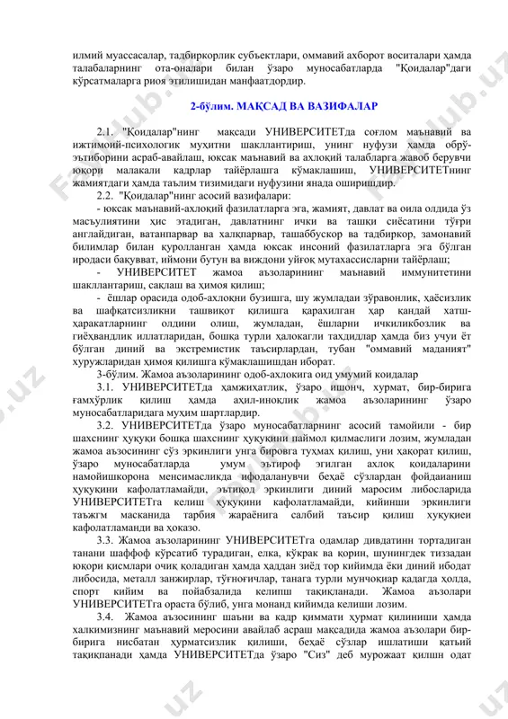 ун мажбурийдир. 1.5. талабаликка ва ишга қабул қилинаётган ҳар бир шахс "қоидалар" билан танишиб чиқиши ҳамда унга риоя қилишини ўз зиммасига олиб имзо қўйиши шарт. 1.6. университет жамоат, давлат ва нодавлат ташкилотлари, таълим ва илмий муассасалар, тадбиркорлик субъектлари, оммавий ахборот воситалари ҳамда талабаларнинг ота-оналари билан ўзаро муносабатларда "қоидалар"даги кўрсатмаларга риоя этилишидан манфаатдордир. 2-бўлим. мақсад ва вазифалар 2.1. "қоидалар"нинг мақсади университетда соғлом маънавий ва ижтимоий-психологик муҳитни шакллантириш, унинг нуфузи ҳамда обрў-эътиборини асраб-авайлаш, юксак маънавий ва ахлоқий талабларга жавоб берувчи юқори малакали кадрлар тайёрлашга кўмаклашиш, университетнинг жамиятдаги ҳамда таълим тизимидаги нуфузини янада оширишдир. 2.2. "қоидалар"нинг асосий вазифалари: - юксак маънавий-ахлоқий фазилатларга эга, жамият, давлат ва оила олдида ўз масъулиятини ҳис этадиган, давлатнинг ички ва ташқи сиёсатини тўғри англайдиган, ватанпарвар ва халқпарвар, ташаббускор ва тадбиркор, замонавий билимлар билан қуролланган ҳамда юксак инсоний фазилатларга эга бўлган иродаси бақувват, иймони бутун ва виждони уйғоқ мутахассисларни тайёрлаш; - университет жамоа аъзоларининг маънавий иммунитетини шакллантариш, сақлаш ва …