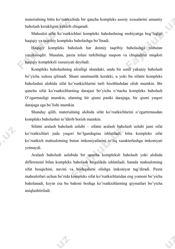 ng bitta ko’rsatkichida bir qancha kompleks asosiy xossalarini umumiy baholash kerakligini keltirib chiqaradi. mahsulot sifat ko’rsatkichlari kompleks baholashning mohiyatiga bog’liqligi haqiqiy va taqribiy kompleks baholashga bo’linadi. haqiqiy kompleks baholash har doimiy taqribiy baholashga nisbatan yaxshiroqdir. masalan, paxta tolasi tarkibidagi nuqson va chiqindilar miqdori haqiqiy kompleksli xususiyati deyiladi. kompleks baholashning afzalligi shundaki, unda bir sonli yakuniy baholash bo’yicha xulosa qilinadi. shuni unutmaslik kerakki, u yoki bu sifatni kompleks baholashni alohida sifat ko’rsatkichlarini turli hisoblashdan olish mumkin. bir qancha sifat ko’rsatkichlarning darajasi bo’yicha o’rtacha kompleks baholash o’zgarmasligi mumkin, ularning bir qismi pastki darajaga, bir qismi yuqori darajaga ega bo’lishi mumkin. shunday qilib, materialning alohida sifat ko’rsatkichlarini o’zgartirmasdan kompleks baholashni to’ldirib borish mumkin. sifatni aralash baholash uslubi – sifatni aralash baholash uslubi jami sifat ko’rsatkichlari juda yuqori bo’lgandagina ishlatiladi, bitta kompleks sifat ko’rsatkich mahsulotning butun imkoniyatlarini to’liq xarakterlashga imkoniyati yetmaydi. aralash baholash uslubida bir qancha kompleksli baholash yoki alohida differensial bilan kompleks baholash …