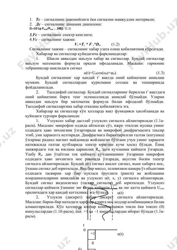 дан истеъмолига тўғридан-тўғри (бевосита), олдиндан ёзилган ҳолда ёки боғловчи линиялар орқали узатилиши мумкин. барча турдаги хабарлар истеъмолчиларга маълум бир параметри узатилаётган хабарга мос равишда ўзгарувчи физик катталик орқали етказиб берилади. физик катталик сифатида ёпиқ электр занжирларидан ўтаётган токнинг ёки унинг бир қисми бўлган юкламадан ток ўтиши натижасида кучланишни мос равишда ўзгариши мисол бўлади. вақт бўйича дискрет сигналлар қиймати ўзининг энг кичик umin ва энг катта umax қийматлари орасидаги ҳар қандай катталикка эга бўлиши мумкин электр сигнали деб, электр жараённинг бир ёки бир нечта параметрини хабарга мос равишда ўзгаришига айтилади. сигналлар учун қуйидаги умумий параметрлар мавжуд: 1. тс – сигналнинг давомийлиги ёки сигнални мавжудлик интервали; 2. дс – сигналнинг динамик диапазони: dc=10 lg pmax/pmin , [dб]; (1.1) 3.fс – сигналнинг спектр кенглиги; 4.vc – сигналнинг хажми: vc =тc * f c*dc. (1.2) сигналнинг хажми – сигналнинг хабар узата олиш қобилиятини кўрсатади. хабарлар ва сигналлар қуйидагича фарқланадилар: 1. шакли аввалдан маълум хабар …