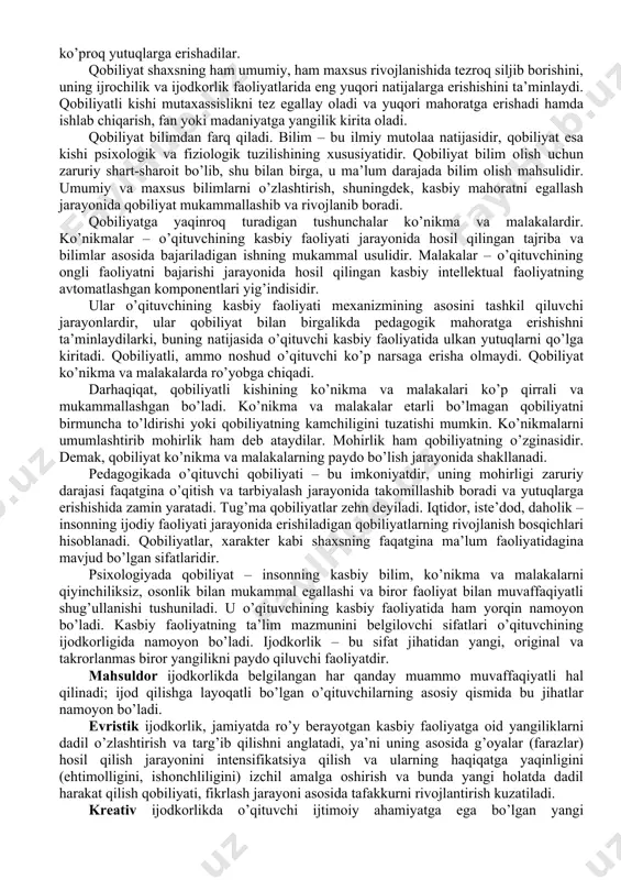shadi, ohangni yaxshi his qilishadi, deklamatsiya asosida yaxshi o’qishadi, eshitgan narsasini xotirada saqlaydi, ayniqsa she’r va qo’shiqlarni sevib tinglaydi. 4.kinestetik (teri-muskul) qobiliyat: o’qituvchining o’z hatti harakatlarini muvofiqlashtirish qobiliyati, harakat ohangini his qilib yo’naltiradi, vaqtni, harakat sur’atini his qilish, maishiy qulayliklarni yarata olish,, hayot marhamatlaridan rohatlanish. 5.mantiqiy qobiliyat:mulohaza yuritishni, raqamlarni, matematikani, murakkab masalalarni sevish, sababiyat va natijalarni tushunish malakasi, voqelikda asosiyni ikkinchi darajalisidan ajrata olish. 6.shaxsning ichki qobiliyati: o’z-o’zini bilish, tushunish va his qilish qobiliyati. erkin shaxsda qo’rquv yoki noerkinlik tuyg’usi kamdan-kam holda bo’ladi. qobiliyat o’qituvchining individual imkoniyatlarini xarakterlaydi. bir xil sharoitda qobiliyatli o’qituvchilar o’z faoliyatlarida ham qobiliyati past kishilarga qaraganda ko’proq yutuqlarga erishadilar. qobiliyat shaxsning ham umumiy, ham maxsus rivojlanishida tezroq siljib borishini, uning ijrochilik va ijodkorlik faoliyatlarida eng yuqori natijalarga erishishini ta’minlaydi. qobiliyatli kishi mutaxassislikni tez egallay oladi va yuqori mahoratga erishadi hamda ishlab chiqarish, fan yoki madaniyatga yangilik kirita oladi. qobiliyat bilimdan farq qiladi. bilim – bu ilmiy …