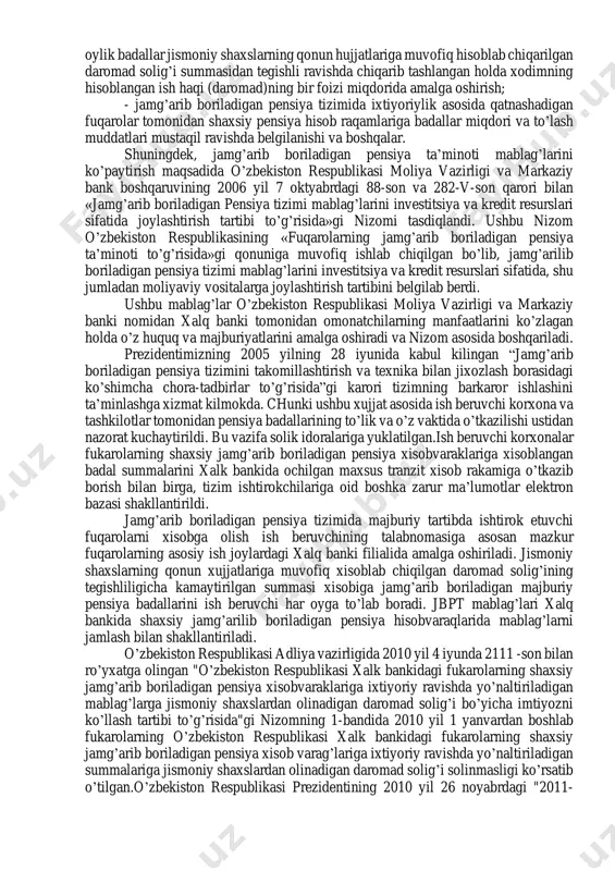 ’shib to’lanishini kafolatlaydi. tizim ishtirokchilari o’z xisobvarag’i to’g’risida istagan vaktida bepul axborot olishga xakli. jamg’arilgan mablag’dan ular fakat pensiya olish xukuki paydo bo’lgandagina foydalanishlari mumkin. jamg’arilgan mablag’ va ularga daromad sifatida ko’shilgan foizlar xamda xalk banki ularning aylanmasidan olgan daromadi solikka va majburiy to’lovlarga tortilmaydi.xozirgi kungacha bu tizim ishtirokchilari soni 5 million nafardan oshgan. 15.2 jamg’arib boriladigan pensiya ta’minotining huquqiy-me’yoriy asoslari respublikamizdagi aholining ijtimoiy ta’minotini kuchaytirish hamda pensionerlarning farovonligini qo’shimcha ravishda oshirish maqsadida o’zbekiston respublikasi vazirlar mahkamasining 2004 yil 21 dekabrdagi 595- sonli qaroriga binoan «fuqarolarning jamg’arib boriladigan pensiya ta’minoti to’g’risida»gi qonuni qabul qilindi. mazkur qarorga binoan quyidagilar belgilandi: - 2005 yil 1 yanvardan boshlab amaldagi fuqarolarning davlat pensiya ta’minoti tizimiga qo’shimcha ravishda jamg’arib boriladigan pensiya tizimi joriy etildi; - 2005 yil 1 yanvardan boshlab fuqarolarning shaxsiy jamg’arib boriladigan pensiya hisob raqami fuqarolarning asosiy ish joyidagi xalq banki filialida amalga oshiriladi; - fuqarolaming jamg’arib boriladigan pensiya hisob raqamiga majburiy har …