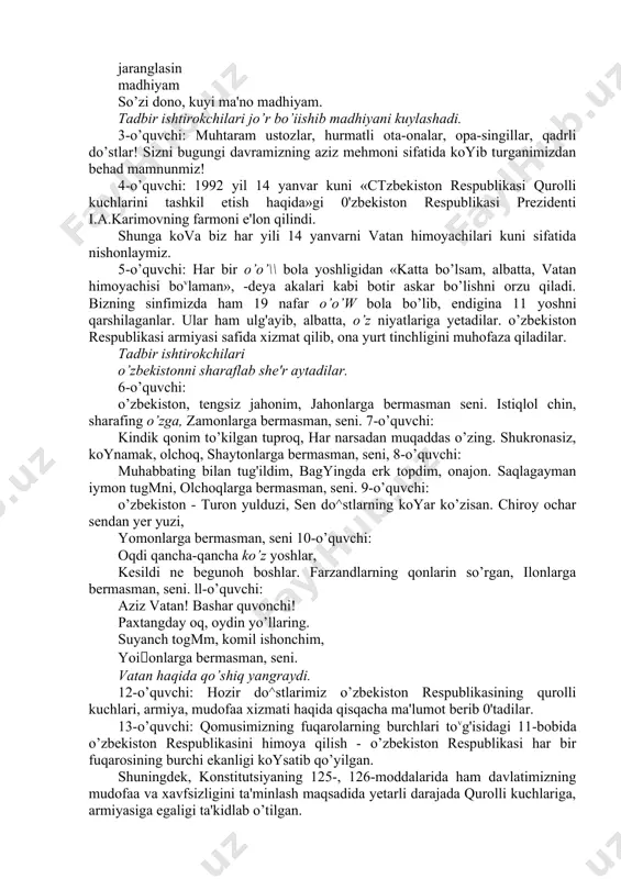anlar. ular ham ulg'ayib, albatta, o’z niyatlariga yetadilar. o’zbekiston respublikasi armiyasi safida xizmat qilib, ona yurt tinchligini muhofaza qiladilar. tadbir ishtirokchilari o’zbekistonni sharaflab she'r aytadilar. 6-o’quvchi: o’zbekiston, tengsiz jahonim, jahonlarga bermasman seni. istiqlol chin, sharafing o’zga, zamonlarga bermasman, seni. 7-o’quvchi: kindik qonim to’kilgan tuproq, har narsadan muqaddas o’zing. shukronasiz, koynamak, olchoq, shaytonlarga bermasman, seni, 8-o’quvchi: muhabbating bilan tug'ildim, bagyingda erk topdim, onajon. saqlagayman iymon tugmni, olchoqlarga bermasman, seni. 9-o’quvchi: o’zbekiston - turon yulduzi, sen do^stlarning koyar ko’zisan. chiroy ochar sendan yer yuzi, yomonlarga bermasman, seni 10-o’quvchi: oqdi qancha-qancha ko’z yoshlar, kesildi ne begunoh boshlar. farzandlarning qonlarin so’rgan, ilonlarga bermasman, seni. ll-o’quvchi: aziz vatan! bashar quvonchi! paxtangday oq, oydin yo’llaring. suyanch togmm, komil ishonchim, yoionlarga bermasman, seni. vatan haqida qo’shiq yangraydi. 12-o’quvchi: hozir do^stlarimiz o’zbekiston respublikasining qurolli kuchlari, armiya, mudofaa xizmati haqida qisqacha ma'lumot berib 0'tadilar. 13-o’quvchi: qomusimizning fuqarolarning burchlari tovg'isidagi 11-bobida o’zbekiston respublikasini himoya qilish - o’zbekiston respublikasi har bir …