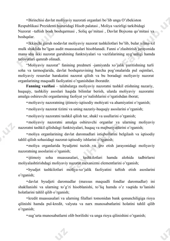 lanadi. fanni o’zlashtirish jarayonida mana shu ikki nazorat guruhining funktsiyalari va vazifalarining uyg’unligi hamda tafovutlari qamrab olinadi. “moliyaviy nazorat” fanining predmeti -jamiyatda xo’jalik yuritishning turli soha va tarmoqlarida, davlat boshqaruvining barcha pog’onalarida pul oqimlari, moliyaviy resurslar harakatini nazorat qilish va bu boradagi moliyaviy nazorat organlarining maqsadli faoliyatini o’rganishdan iboratdir. fanning vazifasi – talabalarga moliyaviy nazoratni tashkil etishning nazariy, huquqiy, tashkiliy asoslari haqida bilimlar berish, ularda moliyaviy nazoratni amalga oshiruvchi organlarning faoliyat yo’nalishlarini o’rgatishdan iborat; · moliyaviy nazoratning ijtimoiy-iqtisodiy mohiyati va ahamiyatini o’rganish; · moliyaviy nazorat tizimi va uning nazariy-huquqiy asoslarini o’rganish; · moliyaviy nazoratni tashkil qilish tur, shakl va usullarini o’rganish; · moliyaviy nazoratni amalga oshiruvchi organlar va ularning moliyaviy nazoratni tashkil qilishdagi funktsiyalari, huquq va majburiyatlarini o’rganish; · moliya organlarining davlat daromadlari istiqbollarini belgilash va iqtisodiy tahlil qilish sohasidagi nazorat-iqtisodiy ishlarini o’rganish; · moliya organlarida byudjetni tuzish va ijro etish jarayonidagi moliyaviy nazoratning asoslarini o’rganish; · ijtimoiy soha muassasalari, …