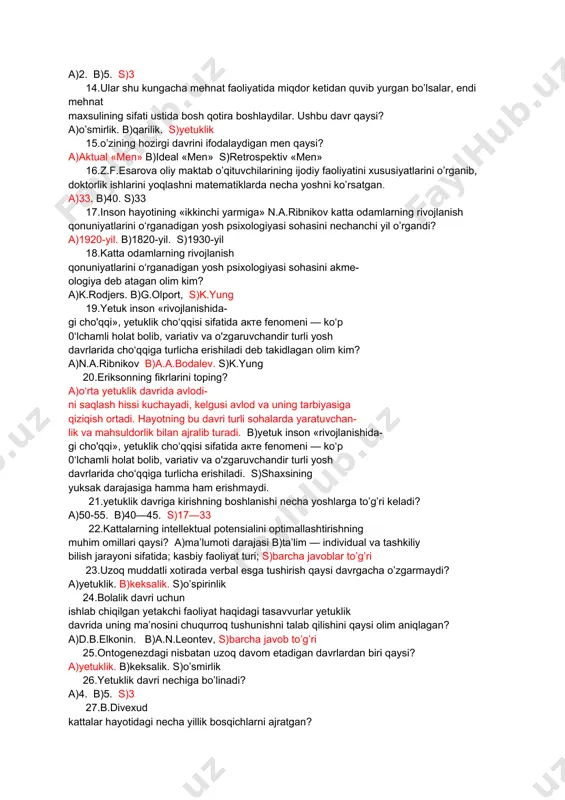 )«oltin yoshga»b)«ota-ona ildizlaridan bolinish» s)«ildizlar va kengayish» 11.o‘rta yetuklik davri necha yosh? a)60 yosh. b)30 yosh s)40-yosh 12.shaxsining yuksak darajasiga hamma ham erishmaydi. ushbu fikrlar muallifi kim? a)k.rodjers. b)k.yung s)g.olport, 13.yetuklik davridagi erkak va ayollarning o’zligini anglashdagi «men» necha xil ko’rinishdan ifodalanadi? a)2. b)5. s)3 14.ular shu kungacha mehnat faoliyatida miqdor ketidan quvib yurgan bo’lsalar, endi mehnat maxsulining sifati ustida bosh qotira boshlaydilar. ushbu davr qaysi? a)o’smirlik. b)qarilik. s)yetuklik 15.o’zining hozirgi davrini ifodalaydigan men qaysi? a)aktual «men» b)ideal «men» s)retrospektiv «men» 16.z.f.esarova oliy maktab o’qituvchilarining ijodiy faoliyatini xususiyatlarini o’rganib, doktorlik ishlarini yoqlashni matematiklarda necha yoshni ko’rsatgan. a)33. b)40. s)33 17.inson hayotining «ikkinchi yarmiga» n.a.ribnikov katta odamlarning rivojlanish qonuniyatlarini o‘rganadigan yosh psixologiyasi sohasini nechanchi yil o’rgandi? a)1920-yil. b)1820-yil. s)1930-yil 18.katta odamlarning rivojlanish qonuniyatlarini o‘rganadigan yosh psixologiyasi sohasini akme- ologiya deb atagan olim kim? a)k.rodjers. b)g.olport, s)k.yung 19.yetuk inson «rivojlanishida- gi cho'qqi», yetuklik cho‘qqisi sifatida акте fenomeni — ko‘p 0‘lchamli holat bolib, …