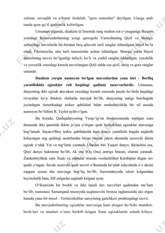 si egizaklar mavzuiga bog‘lanadi. sayan-oltoy turkiy qabilalarida ham dunyo yaratilishi haqida saqlanib kelayotgan eng qadimgi asotirlardan biriga binoan jahon okeanida suzuvchi ikkita egizak o‘rdak yer va tog‘larni yaratadi. ulardan biri yuqori dunyo, ikkinchisi esa, quyi dunyo hukmroni bo‘lib, ak ene (oq ona) amriga binoan, olamni yaratadi. zardushtiylikda xam xudo va odamlar orasida vositachilikni karshiptar degan suv qushi o‘tagan. suvda suzuvchi qush tasviri o‘lkamizda ko‘plab ashyolarda o‘z aksini topgani aynan shu mavzuga bog‘liq bo‘lib, surxondaryoda islom kelganidan keyinchalik ham, xii asrgacha saqlanib kelgani ayon. o‘lkamizda bir boshli va ikki tanali dev tasvirlari qadimdan ma’lum bo‘lib, namunasi samarqand muzeyida saqlanuvchi bronza taglamasida aks etgan hamda yana bir misol - termizshohlar saroyining ganchkori peshtoqidagi tasvir. bu mavjudotlarning egizaklar mavzuiga ham aloqasi bo‘lishi mumkin: bosh-lari va tanalari o‘zaro birikib ketgan siam egizaklarini eslash kifoya. o‘lkamizda afsunkor anqo qushining ham ikkita boshi bo‘lgan. xorazmning uygarak obidasida ikki boshli ot haykalchasi topilib, bu mavzu o‘zbeklar folklorida …