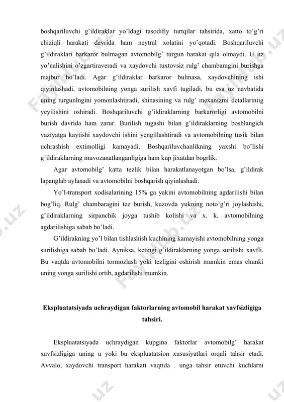 ik markazining balandligi kattalashadi, bu esa avtomobilni yonga agdarilish xavfini oshiradi. avtomobilg’ g’ildiraklarining yo’l bilan tishlashish koeffitsienti ham harakat xavfsizligiga tahsir etadi. tishlashish koeffitsientining qiymati, shina protektorining qanchalik yeyilganligiga bog’liq. agar protektor ortiqcha yeyilgai bo’lsa (ayniksa, xul yo’lda). tishlashish koeffitsienti kamayadi va avtomobilg’ yonga sirpanib uning turgunligi yo’qoladi. avtomobilning turgunmas harakati yo’ldagi transportning harakat xavfsizligini buzadi. avtomobilg’ tormozlash sistemasining texnikaviy xolati, uning to’g’ri sozlanishi va foydalanilishi harakat xavfsizligini tahminlovchi asosiy faktor xisoblanadi. yo’lga chiqishdan avval xaydovchi har bir g’ildirakning bir xilda sozlanganligini, tormoz sistemasining aniq ishlashini tekshirishi zarur. g’ildiraklarda tormozlash mexanizmining bir xilda sozlanmaganligi paydo bo’lgan tormozlash kuchlaririning har xilligiga olib keladi. bunda avtomobilg’ tormozlansa, yonga sirpanib, turgunligini yo’qotadi. bahzan pnevmatik yeki gidravlik yuritmali tormoz sistemasida shlangning noto’g’ri o’rnatilishi tusatdan uzilishiga sabab bo’ladi. natijada tormoz ishlamaydi va harakat xavfsizligi buziladi. 3. boshqariluvchi g’ildiraklarning barkarorligi shkvorenning kundalang va bo’ylama og’ish burchaklariga, g’ildirakning yonaki og’ish burchagiga g’ildiraklarning yakinlashuviga bog’liq. xaydovchi avtomobilg’ g’ildiraklariiing …