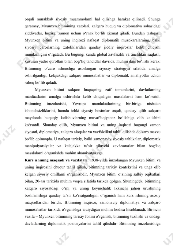 aqiyatsizligini qanday ko‘rsatganini aniqlash. ushbu kurs ishida, myunxen bitimi va uning inqirozini o‘rganish orqali, tarixiy va zamonaviy siyosiy jarayonlar o‘rtasidagi aloqalarni chuqurroq tushunishga erishish, shuningdek, xalqaro diplomatiya va xavfsizlik masalalarini yaxshiroq anglash mumkin. bitimning oqibatlarini tahlil qilish orqali, bugungi kundagi diplomatik xatoliklardan qochish va kelajakda tinchlikni ta’minlashda qanday darslar olish mumkinligini ko‘rsatish maqsad qilingan. kurs ishi ilmiy ahamiyati: myunxen bitimi o‘zining xalqaro diplomatiya nuqtai nazaridan o‘rganilishi lozim. bitim imzolanishi bilan, xalqaro siyosatdagi mutlaq kuchlarning ta’siri, ishonchning yo‘qolishi va harbiy aralashuvlardan qochish urinishlari kabi muhim siyosiy va diplomatik jarayonlar kuzatildi. shu sababli, bu mavzu nafaqat o‘sha davrni, balki bugungi kunda bo‘lib o‘tadigan xalqaro kelishuvlar va muzokaralarni yaxshiroq tushunish uchun zarur ilmiy bazani yaratadi. kurs ishi orqali, myunxen bitimining xalqaro huquq va diplomatik munosabatlardagi o‘rni aniqlanadi. ushbu bitimning o‘rganilishi orqali, xalqaro huquqning rivojlanishi, davlatlar o‘rtasidagi ishonchni tiklashga qaratilgan diplomatik yondashuvlarning zaif tomonlari va qonuniylik masalalari ko‘rib chiqiladi. myunxen bitimi, siyosiy kelishuvlar va …