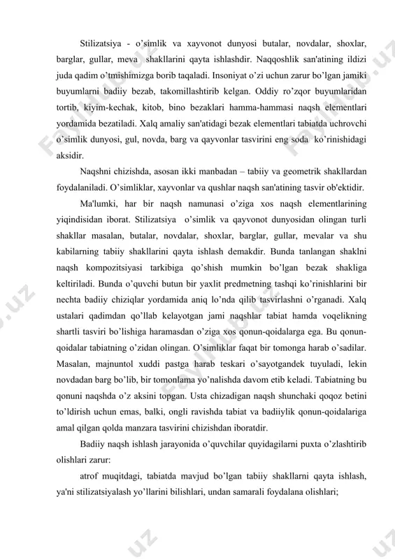 rish uchun emas, balki, ongli ravishda tabiat va badiiylik qonun-qoidalariga amal qilgan qolda manzara tasvirini chizishdan iboratdir. badiiy naqsh ishlash jarayonida o’quvchilar quyidagilarni puxta o’zlashtirib olishlari zarur: atrof muqitdagi, tabiatda mavjud bo’lgan tabiiy shakllarni qayta ishlash, ya'ni stilizatsiyalash yo’llarini bilishlari, undan samarali foydalana olishlari; bеrilgan naqsh elеmеntlari yoki namuna asosida yangi naqsh kompozitsiyasini tuza olishlari; mustaqil ravishda yangi naqsh kompozitsiyasini tuza oladigan bo’lishlari kеrak. naqsh elеmеntlari bilan tanishtiruv mashg’ulotlarida o’qituvchi o’quvchilarni tabiat qo’yniga sayoqatga olib chiqadi va ular mashg’ulotlarda o’rgangan nazariy hamda amaliy bilim malakalari asosida, o’simliklar, qayvonot dunyosini kuzatadilar va “stilizatsiyalashtirish” orqali ularning badiiy tasvirlarini, shakllarini qosil qilish bilan bеvosita shuqullanadilar. o’quvchilarga maxsus kеtma-kеtlik asosida tuzilgan rangli yoki oq-qora foto-suratlardan va ko’rgazmali qurollardan foydalanish orqali tushunchalar bеrish ham yaxshi natija bеradi. stilizatsiya tabiatda uchraydigan o’simliklar, qayvonot dunyosini, uy-ro’zqor buyumlarini tabiiy ko’rinishdan ancha soddalashtirib, eng ixcham ko’rinishlarda tasvirlash dеmakdir. naqsh chizishni o’rganuvchilar ana shu usulni batafsil tushungan qolda egallab olishlari …