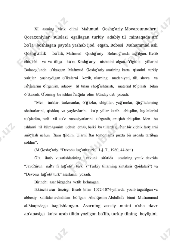 lug`otit-turk” asari endilikda barcha turkiy xalqlar tillari, jumladan, o`zbek tili tarixini o`rganishda beqiyos yodgorlikdir. mahmud qoshg`ariyning adabiy merosini o`rganish bo`yicha bir qancha o`zbek olimlari, turkologlar tadqiqotlar olib borishgan. fitrat, mutallibov, stebiva, reshetov, abdurahmonov, rustamov kabi olimlar mahmud qoshg`ariyning qadimgi turkiy tillarni o`rganishga buyuk hissa qo`shgan o`z davrining o`ta bilimdon olimi ekanligini ta`kidlaydilar. hozirgi zamon jahon ilmiy jamoatchiligi xi asr buyuk olimi mahmud qoshg`ariyni qiyosiy tilshunoslikning asoschisi, deb tan oladi. “devonu lug`otit turk” sahifalari bilan tanishar ekanmiz, ko`z oldimizda mahmud qoshg`ariy georgraf, botanik, zoolog, tilshunos, folklorshunos, adabiyotshunos, tarxichi olim sifatida namoyon bo`ladi. shuning uchun ham olimni qomusiy olim, asarni esa qomusiy asar deya olamiz. 8 bo`lim, muqaddima va xulosa qismlaridan iborat bo`lgan ushbu asarning har bir bo`limida ot-ism so`zlar, fe`llar qulaylik uchun alohida ajratib berilgan. unda 7500 dan oshiq turkiy so`z va iboralar izohlangan. lug`atda yuzlab kishi ismlari, shahar va qishloq, o`lka nomlari, daryo, tog`, yaylov, vodiy, dara, yo`l, dovon, ko`l, …