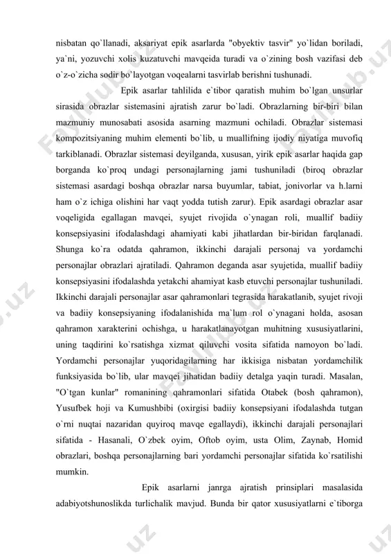r). epik asardagi obrazlar asar voqeligida egallagan mavqei, syujet rivojida o`ynagan roli, muallif badiiy konsepsiyasini ifodalashdagi ahamiyati kabi jihatlardan bir-biridan farqlanadi. shunga ko`ra odatda qahramon, ikkinchi darajali personaj va yordamchi personajlar obrazlari ajratiladi. qahramon deganda asar syujetida, muallif badiiy konsepsiyasini ifodalashda yetakchi ahamiyat kasb etuvchi personajlar tushuniladi. ikkinchi darajali personajlar asar qahramonlari tegrasida harakatlanib, syujet rivoji va badiiy konsepsiyaning ifodalanishida ma`lum rol o`ynagani holda, asosan qahramon xarakterini ochishga, u harakatlanayotgan muhitning xususiyatlarini, uning taqdirini ko`rsatishga xizmat qiluvchi vosita sifatida namoyon bo`ladi. yordamchi personajlar yuqoridagilarning har ikkisiga nisbatan yordamchilik funksiyasida bo`lib, ular mavqei jihatidan badiiy detalga yaqin turadi. masalan, "o`tgan kunlar" romanining qahramonlari sifatida otabek (bosh qahramon), yusufbek hoji va kumushbibi (oxirgisi badiiy konsepsiyani ifodalashda tutgan o`rni nuqtai nazaridan quyiroq mavqe egallaydi), ikkinchi darajali personajlari sifatida - hasanali, o`zbek oyim, oftob oyim, usta olim, zaynab, homid obrazlari, boshqa personajlarning bari yordamchi personajlar sifatida ko`rsatilishi mumkin. epik asarlarni janrga ajratish prinsiplari masalasida …