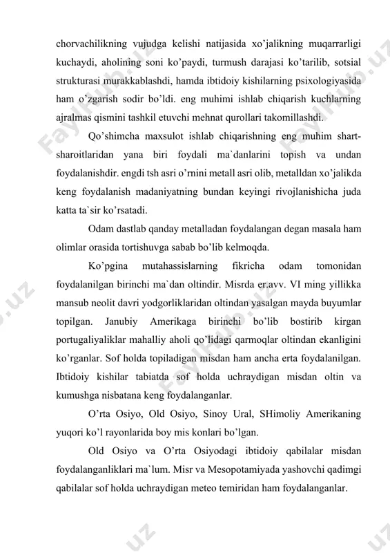 ar, bolta, bilakuzuk, marjon va boshqa ziynat yuumlari yasalgan. u katta, og’ir va kuchli mehnat qurollari yasash uchun yaroqsiz bo’lgan, shuning uchun ham mis ibtidoiy texnikaning asosini tashkil etgan toshni siqib chiqara olmadi. ibtidoiy kishilar misni qalay bilan rux, bilan qo’rg’oshin va so’rma bilan qo’shib eritishdan bironza hosil qilishni o’rganib olganlar. bronzadan esa jangovor qurol-yarog’lar, mehnat qurollari, idishlar va bezaklar yasalgan. bu metall sifat jihatidan misdan afzal bo’lib undan yasalgan mehnat qurollari xo’jalikda keng qo’llanaboshlagan. shu tariqa bronza asri boshlangan. janubiy eron, mesopotamiyada bronza asri er.avv. iii ming yillikning o’z ichiga olgan. haqiqiy metalla asri bronza (jez) va temir kashf etilgandan so’ng boshlandiki, shuning uchun ham metall asri bronza temir davrlariga bo’linadi. metallani kashf qilishi va undan foydalanish xo’jalikning hamma sohalarini, eng avvalo dehqonchilik va chorvachilik rivojlanishida juda katta rol’ o’ynadi. ibtidoiy jehqonchilikning dastlabki davrlarida o’rmonni kesib tozalash tosh boltalar yordami bilan amalga oshirilb buning uchun juda katta kuch va …