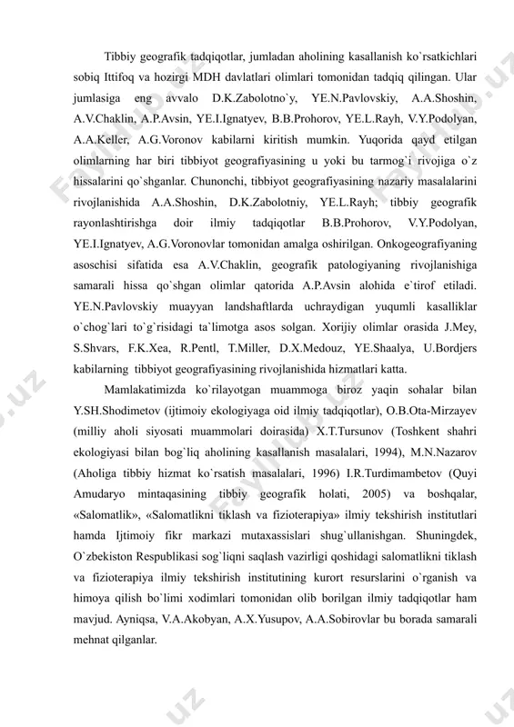 li orasida qon va qon yaratuvchi a`zolar, yurak, qon-tomir, tug`ma nuqsonlar, endokrin a`zolar bilan bog`liq kasallik guruhlari ortib bormoqda. ushbu muammolarning xududiy jixatlarini o`rganish hozirgi zamon iqtisodiy va ijtimoiy geografiya fanining asosiy vazifalaridan biridir. tibbiy geografik tadqiqotlar, jumladan aholining kasallanish ko`rsatkichlari sobiq ittifoq va hozirgi mdh davlatlari olimlari tomonidan tadqiq qilingan. ular jumlasiga eng avvalo d.k.zabolotno`y, ye.n.pavlovskiy, a.a.shoshin, a.v.chaklin, a.p.avsin, ye.i.ignatyev, b.b.prohorov, ye.l.rayh, v.y.podolyan, a.a.keller, a.g.voronov kabilarni kiritish mumkin. yuqorida qayd etilgan olimlarning har biri tibbiyot geografiyasining u yoki bu tarmog`i rivojiga o`z hissalarini qo`shganlar. chunonchi, tibbiyot geografiyasining nazariy masalalarini rivojlanishida a.a.shoshin, d.k.zabolotniy, ye.l.rayh; tibbiy geografik rayonlashtirishga doir ilmiy tadqiqotlar b.b.prohorov, v.y.podolyan, ye.i.ignatyev, a.g.voronovlar tomonidan amalga oshirilgan. onkogeografiyaning asoschisi sifatida esa a.v.chaklin, geografik patologiyaning rivojlanishiga samarali hissa qo`shgan olimlar qatorida a.p.avsin alohida e`tirof etiladi. ye.n.pavlovskiy muayyan landshaftlarda uchraydigan yuqumli kasalliklar o`chog`lari to`g`risidagi ta`limotga asos solgan. xorijiy olimlar orasida j.mey, s.shvars, f.k.xea, r.pentl, t.miller, d.x.medouz, ye.shaalya, u.bordjers kabilarning tibbiyot geografiyasining rivojlanishida …