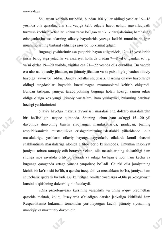 ortib boraveradi va oilaga bo`lgan e`tibor ham kecha va bugunga qaraganda ertaga yanada yuqoriroq bo`ladi. chunki oila jamiyatning kichik bir ko`rinishi bo`lib, u qancha inoq, ahil va mustahkam bo`lsa, jamiyat ham shunchalik qudratli bo`ladi. bu keltirilgan omillar yoshlarga «oila psixologiyasi» kursini o`qitishning dolzarbligini ifodalaydi. «oila psixologiyasi» kursining yaratilishi va uning o`quv predmetlari qatorida maktab, kollej, litseylarda o`tiladigan darslar jadvaliga kiritilishi ham respublikamiz hukumati tomonidan yuritilayotgan kuchli ijtimoiy siyosatning mantiqiy va mazmuniy davomidir. oila psixologiyasi fanining predmeti, maqsadi va vazifalari «oila psixologiyasi» fanining maqsadi — oila psixologiyasiga doir eng muhim bilimlarni berish va ular asosida tegishli malakalar, ko`nikmalarni shakllantirib, yoshlarni oilaviy hayotga tayyorlashdir «oila psixologiyasi» fanining predmeti oilaning ijtimoiy va etnopsixologik xususiyatlarini tashkil etadi «oila psixologiyasi» fanining vazifalari oilali shaxsning shakllanishidagi roli haqida yoshlarga tasavvur berish yoshlarni oilaviy hayotda bo`- ladigan muammolar, qonuniyatlar haqida ilmiy tasavvurlar bilan tarbiyalash, ularni bu jarayonlarga tayyorlash yoshlarda muammoli vaziyatlardan psixologik jihatdan oqilona chiqish malakalarini o`rgatish …