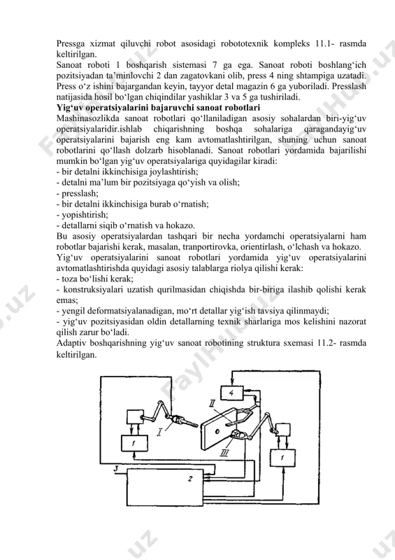 i robototexnik kompleks pressga xizmat qiluvchi robot asosidagi robototexnik kompleks 11.1- rasmda keltirilgan. sanoat roboti 1 boshqarish sistemasi 7 ga ega. sanoat roboti boshlang‘ich pozitsiyadan ta’minlovchi 2 dan zagatovkani olib, press 4 ning shtampiga uzatadi. press o‘z ishini bajargandan keyin, tayyor detal magazin 6 ga yuboriladi. presslash natijasida hosil bo‘lgan chiqindilar yashiklar 3 va 5 ga tushiriladi. yig‘uv operatsiyalarini bajaruvchi sanoat robotlari mashinasozlikda sanoat robotlari qo‘llaniladigan asosiy sohalardan biri-yig‘uv operatsiyalaridir.ishlab chiqarishning boshqa sohalariga qaragandayig‘uv operatsiyalarini bajarish eng kam avtomatlashtirilgan, shuning uchun sanoat robotlarini qo‘llash dolzarb hisoblanadi. sanoat robotlari yordamida bajarilishi mumkin bo‘lgan yig‘uv operatsiyalariga quyidagilar kiradi: - bir detalni ikkinchisiga joylashtirish; - detalni ma’lum bir pozitsiyaga qo‘yish va olish; - presslash; - bir detalni ikkinchisiga burab o‘rnatish; - yopishtirish; - detallarni siqib o‘rnatish va hokazo. bu asosiy operatsiyalardan tashqari bir necha yordamchi operatsiyalarni ham robotlar bajarishi kerak, masalan, tranportirovka, orientirlash, o‘lchash va hokazo. yig‘uv operatsiyalarini sanoat robotlari yordamida yig‘uv operatsiyalarini …