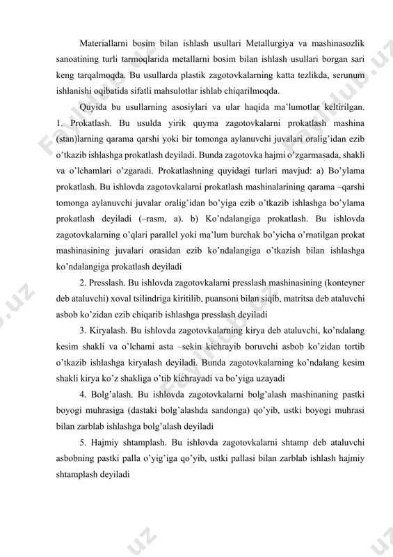 oyogi muhrasi bilan zarblab ishlashga bolg’alash deyiladi 5. hajmiy shtamplash. bu ishlovda zagotovkalarni shtamp deb ataluvchi asbobning pastki palla o’yig’iga qo’yib, ustki pallasi bilan zarblab ishlash hajmiy shtamplash deyiladi 6. list shtamplash. bu ishlovda list zagotovkalarni matritsa deb ataluvchi asbob ustiga qo’yib, chetlari qisish xalqasi bilan qisilib ularni press mashina puansoni bilan ezib, uni matritsa o’yig’iga kiritib ishlashga list shtamplash deyiladi metallarli bosim bilan ishlash usullarining asosiy turlari: a –prokatlash; b –presslash; v –kiryalash; g –bolg’alash; d –hajmiy shtamplash; ye –list shtamplash. bosim ostida ishlov berish asoslari metallarni bosim ostida ishlash mohiyati shundan iboratki, plastik metal va qotishmalar tashqi kuch yoki bosim ta’sirida tashqi shaklini o’zgartiradi va ta’sir to’xtatilgandan so’ng shu shaklini saqlab qoladi, ya’ni plastik deformatsiyalanadi. shunga ko’ra mo’rt metallar (cho’yan, bronza)ni bosim ostida ishlab bo’lmaydi. metallarni bosim ostida ishlash ko’p vaqtlardan buyon ma’lum bo’lsada, bu usul eng progressiv hisoblanadi. chunki metalni chiqindiga chiqarish kam miqdorda, ish unumi katta …