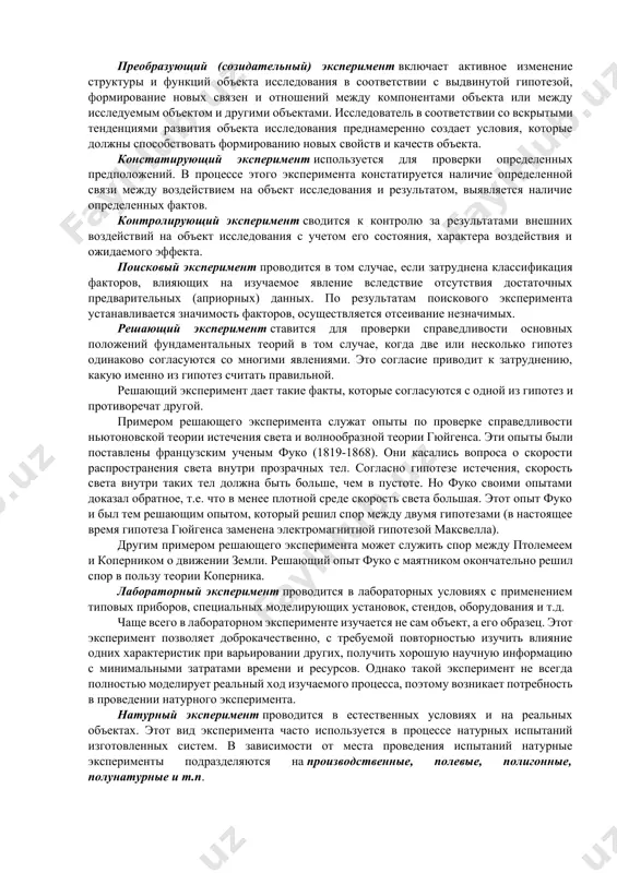 по контролируемым величинам (пассивный и активный); по числу варьируемых факторов (однофакторный и многофакторный); по характеру изучаемых объектов или явлений (технологические, социометрические) и т.п. для классификации могут быть использованы и другие признаки. естественный эксперимент предполагает проведение опытов в естественных условиях существования объекта исследования (чаще всего используется в биологических, социальных, педагогических и психологических науках). искусственный эксперимент предполагает формирование искусственных условий (широко применяется в естественных и технических науках). преобразующий (созидательный) эксперимент включает активное изменение структуры и функций объекта исследования в соответствии с выдвинутой гипотезой, формирование новых связен и отношений между компонентами объекта или между исследуемым объектом и другими объектами. исследователь в соответствии со вскрытыми тенденциями развития объекта исследования преднамеренно создает условия, которые должны способствовать формированию новых свойств и качеств объекта. констатирующий эксперимент используется для проверки определенных предположений. в процессе этого эксперимента констатируется наличие определенной связи между воздействием на объект исследования и результатом, выявляется наличие определенных фактов. контролирующий эксперимент сводится к контролю за результатами …