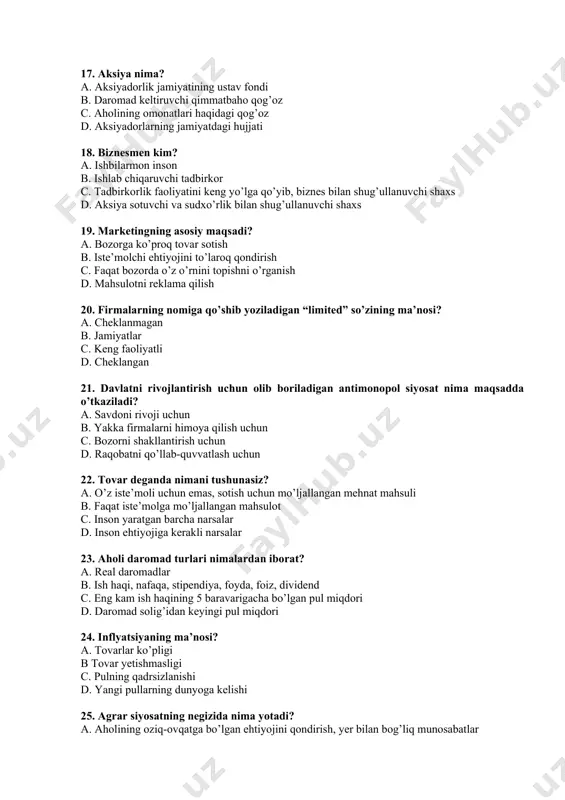 ? a. ishbilarmon inson b. ishlab chiqaruvchi tadbirkor c. tadbirkorlik faoliyatini keng yo’lga qo’yib, biznes bilan shug’ullanuvchi shaxs d. aksiya sotuvchi va sudxo’rlik bilan shug’ullanuvchi shaxs 19. marketingning asosiy maqsadi? a. bozorga ko’proq tovar sotish b. iste’molchi ehtiyojini to’laroq qondirish c. faqat bozorda o’z o’rnini topishni o’rganish d. mahsulotni reklama qilish 20. firmalarning nomiga qo’shib yoziladigan “limited” so’zining ma’nosi? a. cheklanmagan b. jamiyatlar c. keng faoliyatli d. cheklangan 21. davlatni rivojlantirish uchun olib boriladigan antimonopol siyosat nima maqsadda o’tkaziladi? a. savdoni rivoji uchun b. yakka firmalarni himoya qilish uchun c. bozorni shakllantirish uchun d. raqobatni qo’llab-quvvatlash uchun 22. tovar deganda nimani tushunasiz? a. o’z iste’moli uchun emas, sotish uchun mo’ljallangan mehnat mahsuli b. faqat iste’molga mo’ljallangan mahsulot c. inson yaratgan barcha narsalar d. inson ehtiyojiga kerakli narsalar 23. aholi daromad turlari nimalardan iborat? a. real daromadlar b. ish haqi, nafaqa, stipendiya, foyda, foiz, dividend c. eng kam ish haqining 5 …