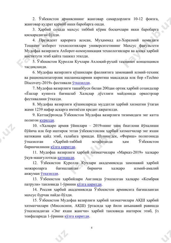 shtirish bo'yicha katta ishlar olib borildi. jangovar tayyorgarlikning modernizatsiya qilingan, moslashuvchan tizimini joriy etish bilan uyg'un holda, qurolli kuchlarning yangi tashkiliy tuzilmaga o'tkazilishi milliy armiyamizning jangovar tayyorgarligi va jangovar qobiliyatini bir necha barobar oshirdi. bugungi kunda bizning harbiylarimiz o'zlarining professional tayyorgarlik darajasi bo'yicha jahondagi etakchi mamlakatlar armiyalarining harbiy xizmatchilaridan aslo qolishmasligini so'zda emas, amalda isbotlamoqda. xalqaro harbiy o'quv musobaqalarida, armiyalar o'rtasidagi va sport bellashuvlarida o'zbekiston vakillari o'zlarining mahorati, ruhan baquvvatligi, g'alabaga bo'lgan irodasini namoyon etmoqda, buyuk ajdodlarimizning munosib vorislari ekanliklarini yaqqol ko'rsatmoqda. misol uchun o'zbekiston mudofaa vazirligi tizimda 2019 yil davomida erishilgan 15ta yuqori natijani sanab o'tsak; 1. sankt-peterburg shahrida mdhga a'zo davlatlarning oliy ta'limgacha muassasalari o'rtasida ilk bor o'tkazilgan xalqaro olimpiadada o'zbekiston «temurbeklar maktabi» o'quvchilari 2-o'rinni egalladi. 2. o'zbekiston armiyasining jangovar samardorligi 10-12 foizga, jangovar qudrat qariyb ikki barobarga oshdi. 3. harbiy sohada maxsus tibbiy ko'rik bosqichlari ikki barobarga qisqaradigan bo'ldi. 4. prezident qaroriga asosan, muhammad al-xorazmiy nomidagi toshkent …