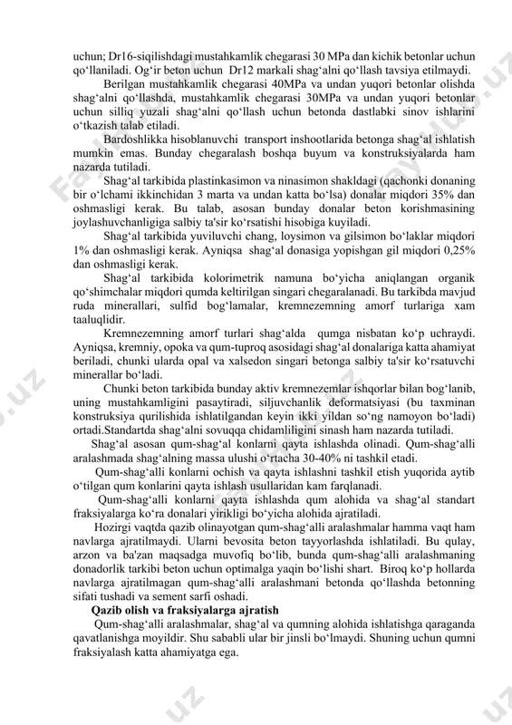 ri betonlar uchun silliq yuzali shag‘alni qo‘llash uchun betonda dastlabki sinov ishlarini o‘tkazish talab etiladi. bardoshlikka hisoblanuvchi transport inshootlarida betonga shag‘al ishlatish mumkin emas. bunday chegaralash boshqa buyum va konstruksiyalarda ham nazarda tutiladi. shag‘al tarkibida plastinkasimon va ninasimon shakldagi (qachonki donaning bir o‘lchami ikkinchidan 3 marta va undan katta bo‘lsa) donalar miqdori 35% dan oshmasligi kerak. bu talab, asosan bunday donalar beton korishmasining joylashuvchanligiga salbiy ta'sir ko‘rsatishi hisobiga kuyiladi. shag‘al tarkibida yuviluvchi chang, loysimon va gilsimon bo‘laklar miqdori 1% dan oshmasligi kerak. ayniqsa shag‘al donasiga yopishgan gil miqdori 0,25% dan oshmasligi kerak. shag‘al tarkibida kolorimetrik namuna bo‘yicha aniqlangan organik qo‘shimchalar miqdori qumda keltirilgan singari chegaralanadi. bu tarkibda mavjud ruda minerallari, sulfid bog‘lamalar, kremnezemning amorf turlariga xam taaluqlidir. kremnezemning amorf turlari shag‘alda qumga nisbatan ko‘p uchraydi. ayniqsa, kremniy, opoka va qum-tuproq asosidagi shag‘al donalariga katta ahamiyat beriladi, chunki ularda opal va xalsedon singari betonga salbiy ta'sir ko‘rsatuvchi minerallar bo‘ladi. chunki beton …