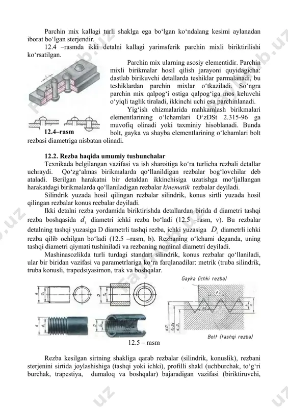 larning asosiy elementidir. parchin mixli birikmalar hosil qilish jarayoni quyidagicha: dastlab birikuvchi detallarda teshiklar parmalanadi, bu teshiklardan parchin mixlar о‘tkaziladi. sо‘ngra parchin mix qalpog‘i ostiga qalpog‘iga mos keluvchi о‘yiqli taglik tiraladi, ikkinchi uchi esa parchinlanadi. yig‘ish chizmalarida mahkamlash birikmalari elementlarining о‘lchamlari о‘zdst 2.315-96 ga muvofiq olinadi yoki taxminiy hisoblanadi. bunda bolt, gayka va shayba elementlarining о‘lchamlari bolt rezbasi diametriga nisbatan olinadi. 12.2. rezba haqida umumiy tushunchalar texnikada belgilangan vazifasi va ish sharoitiga kо‘ra turlicha rezbali detallar uchraydi. qо‘zg‘almas birikmalarda qо‘llanildigan rezbalar bog‘lovchilar deb ataladi. berilgan harakatni bir detaldan ikkinchisiga uzatishga mо‘ljallangan harakatdagi birikmalarda qо‘llaniladigan rezbalar kinematik rezbalar deyiladi. silindrik yuzada hosil qilingan rezbalar silindrik, konus sirtli yuzada hosil qilingan rezbalar konus reebalar deyiladi. ikki detalni rezba yordamida biriktirishda detallardan birida d diametri tashqi rezba boshqasida 1 d diametri ichki rezba bо‘ladi (12.5 –rasm, v). bu rezbalar detalning tashqi yuzasiga d diametrli tashqi rezba, ichki yuzasiga 1 d diametrli ichki rezba …