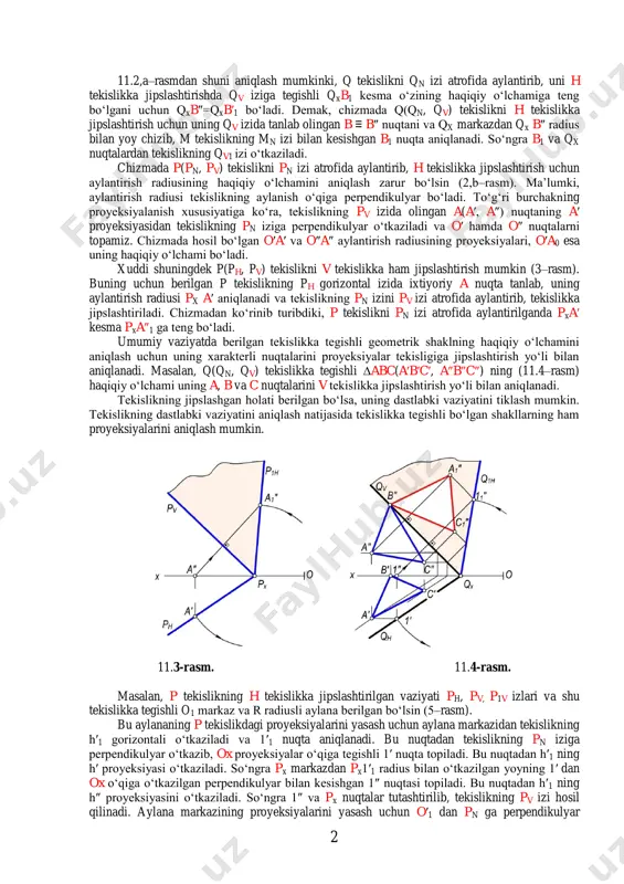 i. natijada, hosil bo‘lgan b′1 nuqta bilan qx ni o‘zaro tutashtirsak, q tekislikni h tekislikka jipslashtirilgan vaziyatiga ega bo‘lamiz. tekislikni bunday jipslashtirganda unga tegishli geometrik shakllar h tekislikka jipslashib, haqiqiy o‘lchamlarida proyeksiyalanadi. a) b) 11.1-rasm. 2 11.2,a–rasmdan shuni aniqlash mumkinki, q tekislikni qn izi atrofida aylantirib, uni h tekislikka jipslashtirishda qv iziga tegishli qxb1 kesma o‘zining haqiqiy o‘lchamiga teng bo‘lgani uchun qxb″=qxb′1 bo‘ladi. demak, chizmada q(qn, qv) tekislikni h tekislikka jipslashtirish uchun uning qv izida tanlab olingan b ≡ b″ nuqtani va qx markazdan qx b″ radius bilan yoy chizib, m tekislikning mn izi bilan kesishgan b1 nuqta aniqlanadi. so‘ngra b1 va qx nuqtalardan tekislikning qv1 izi o‘tkaziladi. chizmada p(pn, pv) tekislikni pn izi atrofida aylantirib, h tekislikka jipslashtirish uchun aylantirish radiusining haqiqiy o‘lchamini aniqlash zarur bo‘lsin (2,b–rasm). ma’lumki, aylantirish radiusi tekislikning aylanish o‘qiga perpendikulyar bo‘ladi. to‘g‘ri burchakning proyeksiyalanish xususiyatiga ko‘ra, tekislikning pv izida olingan a(a′, a″) nuqtaning a′ proyeksiyasidan …