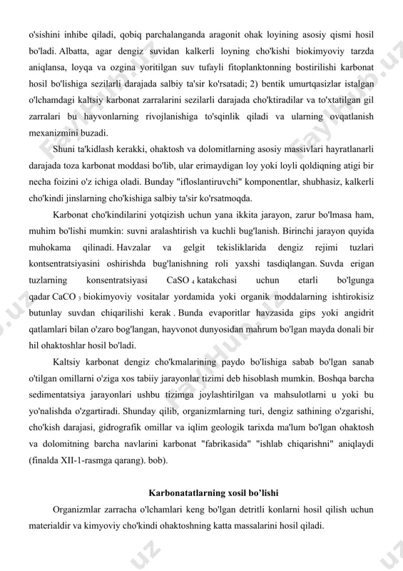 uri, dengiz sathining o'zgarishi, cho'kish darajasi, gidrografik omillar va iqlim geologik tarixda ma'lum bo'lgan ohaktosh va dolomitning barcha navlarini karbonat "fabrikasida" "ishlab chiqarishni" aniqlaydi (finalda xii-1-rasmga qarang). bob). karbonatatlarning xosil bo’lishi organizmlar zarracha o'lchamlari keng bo'lgan detritli konlarni hosil qilish uchun materialdir va kimyoviy cho'kindi ohaktoshning katta massalarini hosil qiladi. ohak siltalari. sedimentologlar ularning kelib chiqishi va to'planish usullarini keng muhokama qiladilar. ular sayoz tropik dengizlardan yoki ochiq okeanning yuqori qatlamlaridan juda keng tarqalgan cho'kindi. mo''tadil zonadagi dengizlarning sovuq suvlari faqat qobiqli tosh va loyli biogen karbonat detritini beradi; okean havzalarida planktonik cho'kmalar asosan past kenglikdagi fotosintez zonasida hosil bo'lgan loy o'lchamidagi materialdan iborat. yupqa ohakli cho'kindi sezilarli siqilishni sezmasdan tubiga tushadi: konsolidatsiyalanmagan cho'kma yuzasidan bir necha santimetr pastda, u deyarli teng miqdorda caco 3 va suvdan iborat. zamonaviy sayoz ohaktoshli siltlardagi karbonat mineral asosan aragonitdir, ammo u tarkibida sezilarli miqdorda (50% gacha) yuqori magnezium kalsit (umuman, kristall panjarada 10 …