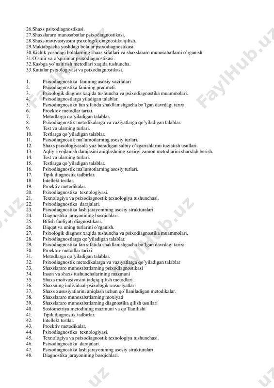 gnostik ma'lumotlarning asosiy turlari. 11.tipik diagnostik tadbirlar. 12.intellekt testlar. 13.proektiv metodikalar. 14.psixodiagnostika texnologiyasi. 15.texnologiya va psixodiagnostik texnologiya tushunchasi. 16.psixodiagnostika darajalari. 17.psixodiagnostika lash jarayonining asosiy strukturalari. 18.diagnostika jarayonining bosqichlari. 19.bilish faoliyati diagnostikasi. 20.diqqat va uning turlarini o’rganish. 21.xotira psixodiagnostikasi. 22.intellekt psixodiagnostika 23.intellekt testlarning qo’llanilish tarixi. 24.bine shkalalari. stanford- bine testi. 25.individual va guruhiy intellekt testlari. 26.shaxs psixodiagnostikasi. 27.shaxslararo munosabatlar psixodiagnostikasi. 28.shaxs motivasiyasini psixologik diagnostika qilish. 29.maktabgacha yoshdagi bolalar psixodiagnostikasi. 30.kichik yoshdagi bolalarning shaxs sifatlari va shaxslararo munosabatlarni o’rganish. 31.o’smir va o’spirinlar psixodiagnostikasi. 32.kasbga yo’naltirish metodlari xaqida tushuncha. 33.kattalar psixologiyasi va psixodiagnostikasi. psixodiagnostika fanining asosiy vazifalari psixodiagnostika fanining predmeti. psixologik diagnoz xaqida tushuncha va psixodiagnostika muammolari. psixodiagnostlarga yiladigan talablar. psixodiagnostika fan sifatida shakllanishgacha bo’lgan davrdagi tarixi. proektov metodlar tarixi. metodlarga qo’yiladigan talablar. psixodiagnostik metodikalarga va vaziyatlarga qo’yiladigan talablar. test va ularning turlari. testlarga qo’yiladigan talablar. psixodiagnostik ma'lumotlarning asosiy turlari. shaxs psixologiyasida yuz beradigan salbiy o’zgarishlarini tuziatish usullari. aqliy rivojlanish darajasini aniqlashning xozirgi …