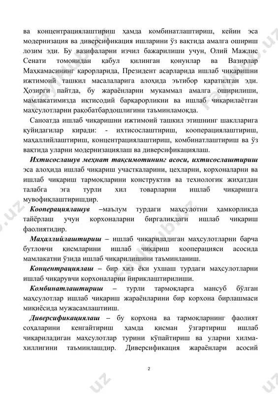ун, олий мажлис сенати томонидан қабул қилинган қонунлар ва вазирлар маҳкамасининг қарорларида, президент асарларида ишлаб чиқаришни ижтимоий ташкил масалаларига алоҳида эътибор қаратилган эди. ҳозирги пайтда, бу жараёнларни мукаммал амалга оширилиши, мамлакатимизда иқтисодий барқарорликни ва ишлаб чиқарилаётган маҳсулотларни рақобатбардошлигини таъминламоқда. саноатда ишлаб чиқаришни ижтимоий ташкил этишнинг шаклларига қуйидагилар киради: - ихтисослаштириш, кооперациялаштириш, маҳаллийлаштириш, концентрациялаштириш, комбинатлаштириш ва ўз вақтида уларни модернизациялаш ва диверсификациялаш. ихтисослашув меҳнат тақсимотининг асоси, ихтисослаштириш эса алоҳида ишлаб чиқариш участкаларини, цехларни, корхоналарни ва ишлаб чиқариш тармоқларини конструктив ва технологик жиҳатдан талабга эга турли хил товарларни ишлаб чиқаришга мувофиқлаштиришдир. кооперациялашув –маълум турдаги маҳсулотни ҳамкорликда тайёрлаш учун корхоналарни биргаликдаги ишлаб чиқариш фаолиятидир. маҳаллийлаштириш – ишлаб чиқариладиган маҳсулотларни барча бутловчи қисмларини ишлаб чиқариш кооперацияси асосида мамлакатни ўзида ишлаб чиқарилишини таъминланиш. концентрациялаш – бир хил ёки ухшаш турдаги маҳсулотларни ишлаб чиқарувчи корхоналарни йириклаштирилиши. комбинатлаштириш – турли тармоқларга мансуб бўлган маҳсулотлар ишлаб чиқариш жараёнларини бир корхона бирлашмаси миқиёсида мужасамлаштииш. диверсификациялаш – бу корхона ва …