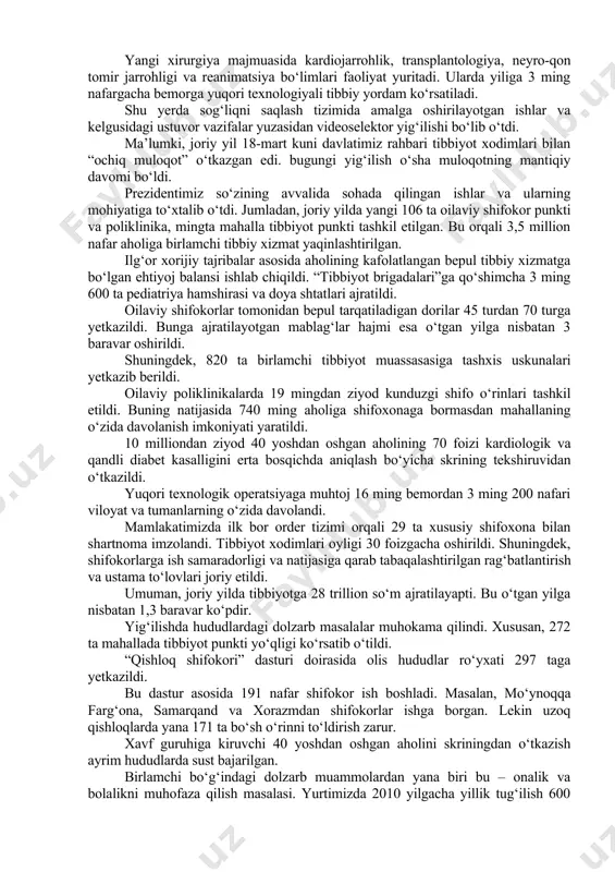 hu tartibda, barcha viloyat hokimlari hisoboti ko‘rib chiqilishi, kelgusi yilgi investitsiya dasturi shu asosida shakllantirilishi belgilandi. tibbiyot xodimlari bilan “ochiq muloqot”ning mantiqiy davomi bo‘lgan uchrashuv prezident shavkat mirziyoyev 26-oktyabr kuni toshkent shahridagi bir qator tibbiyot muassasalari faoliyati bilan tanishdi. davlatimiz rahbari dastlab uchtepa tumanidagi 22-oilaviy poliklinikani borib ko‘rdi. uch qavatli ushbu zamonaviy muassasa 19 ta mahalladagi 56 ming nafar aholiga xizmat ko‘rsatadi. buning uchun bolalar hamda fizioterapiya bo‘limlari, kunduzgi statsionar, mutaxassislik xonalari va laboratoriyalarda zarur sharoit yaratilgan. shu yil 18 martdagi «ochiq muloqot»da berilgan topshiriqqa ko‘ra, bu poliklinikaga ham zamonaviy fizioterapiya uskunalari keltirib o‘rnatilgan. shuningdek, bepul tarqatiladigan dorilar xonasi, shifokor qabulidan oldingi ko‘rik xonasi tashkil etilgan. 65 nafar shifokor va ko‘plab hamshiralar bemorlar dardiga darmon bo‘layotir. davlatimiz rahbari poliklinikadagi sharoitlarni ko‘zdan kechirdi, tibbiyot xodimlari bilan suhbatlashdi. tibbiyot – yosh-u qari, hammaga daxldor eng katta davlat xizmati. shuning uchun bu sohaga doimiy e’tibor qaratib kelyapmiz. birlamchi bo‘g‘inni «pastga tushirish»ga harakat qilyapmiz. …