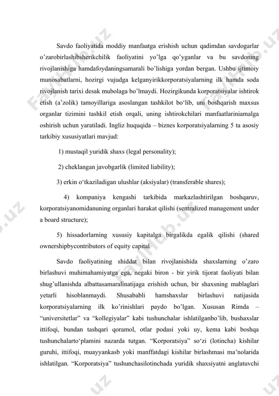 qi rim imperiyasi davrida xususiy shaxslar birlashmalariga berilgandi. korporatsiyalarning rivojlanish tarixi quyidagi davrlarni o’z ichiga oladi. o’rta asrlar - yakka tadbirkor, sheriklar; 19 asrlarda - industrial revolyutsiya – cheklangan mas’uliyat va mustaqil javobgarlikkaasoslanga tadbirkorlik subyektlari; 20 asrlarda - ommaviy ishlab chiqarish - katta korporatsiyalar- boshqaruvvaegalikningbo’linishi, aksiyadorlarning ko’payishi va diversifikatsiyasi; 21 asrlarda - moliyaviylashuvning kuchayishi - globallashuv va kapital oqimlari. korporatsiyalar shaxslarning va kapitallarning birlashuvi natijasida vujudga keladi, jumladanaj,mchj lar kapital birlashuviga, shirkatlar hamda kooperativlar shaxs va kapital birlashuvigaasoslangan korporatsiyalar sanaladi. mas’uliyati cheklangan jamiyat kapital birlashuviga asoslangan korporatsiya hisoblansada, lekinshuni inobatga olish kerakki, jamiyatni sof kapital birlashuvi deb hambo’lmaydi, qismanshaxslar birlashuvini ham o’zida mujassamlashtiradi, buning sababi, ulushlarni sotishvasotibolish orqali jamiyatga kirish va chiqishdagi bazi to’siqlarning mavjudligidir. kontitental yevropa huquqida korporatsiya kengroq maʼnoda tushuniladi. ungakoʻrakorporatsiya deganda xoʻjalik jamiyalari aj va mchj bilan birga shirkatlar (xoʻjalikshirkatlari),sherikchilikka asoslangan boshqa birlashmalar ham tushuniladi. e’tiborli jihati shukiqonunchiligimizda korporatsiya atamasi normativ hujjatlarda deyarli ishlatilmaydi. ushbutushunchaning qonunchilikka kiritilishi …