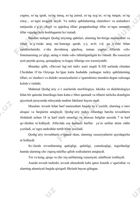 on qilingan. jumladan, o`sha davr turkiy qabilalar tilga xos quyidagi hodisalar haqida ma`lumotlar berilgan. undoshlar tizimidagi sodda va kombinator undoshlar, ulardagi jarangli va jarangsizli undoshlarning qator kelishi hodisalarin bayon etadi. asarda tovush tushishi va tovush almashishiga doir ko`pgina ma`lumotlar misollar bilan izohlanadi. masalan: turklardagi so`z boshida keluvchi «u» o`g`iz va qipchoqlarda tushib qoladi yoki «j» (ehtimol «ch»)ga aylanadi: elkin – elkin (musofir) yilig suv – iliq suv (ilik suv) yinju – (jinju) chingu (dur marvarid) turklar bilan o`g`izlar orasidagi bu xususiyat o`zgarmovchi, doimiy bo`lgan. so`z boshidagi «m»ni o`g`izlar, qipoqlar va suvorinlar «v»ga aylanirilgan mun-bun (sho`rva) so`z o`rtasida kelgan va so`z oxirida kelgan «y»ni argular «n»ga almashtiradilar. chigay-chigan (kambag`al:kay-kon (kuy). o`g`iz va qipchoqlarda ayniqsa tovush tushish hodisasi ko`proq kuzatiladi. masalan: t tamgak-tamoq, chumchuq-chuluk (olaqarg`a). bundan tashqari, qoshg`ariy ma`lumotiga ko`ra, ch dan j ga ko`chish erinch-erinj (maishat) ham tovushlarning fonetik xususiyatlaridan. «devoni lug`otit turk»da so`z turkumlari hozirgidek 12 xil emas balki 2 …