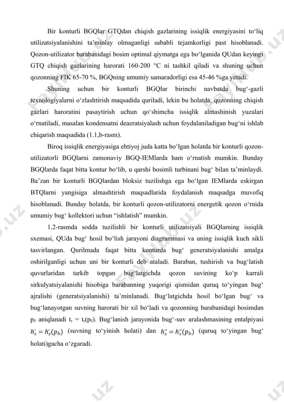 atda, qozonning chiqish gazlari haroratini pasaytirish uchun qo‘shimcha issiqlik almashinish yuzalari o‘rnatiladi, masalan kondensatni deaeratsiyalash uchun foydalaniladigan bug‘ni ishlab chiqarish maqsadida (1.1,b-rasm). biroq issiqlik energiyasiga ehtiyoj juda katta bo‘lgan holatda bir konturli qozon-utilizatorli bgqlarni zamonaviy bgq-iemlarda ham o‘rnatish mumkin. bunday bgqlarda faqat bitta kontur bo‘lib, u qarshi bosimli turbinani bug‘ bilan ta’minlaydi. ba’zan bir konturli bgqlardan bloksiz tuzilishga ega bo‘lgan iemlarda eskirgan btqlarni yangisiga almashtirish maqsadlarida foydalanish maqsadga muvofiq hisoblanadi. bunday holatda, bir konturli qozon-utilizatorni energetik qozon o‘rnida umumiy bug‘ kollektori uchun “ishlatish” mumkin. 1.2-rasmda sodda tuzilishli bir konturli utilizatsiyali bgqlarning issiqlik sxemasi, quda bug‘ hosil bo‘lish jarayoni diagrammasi va uning issiqlik kuch sikli tasvirlangan. qurilmada faqat bitta konturda bug‘ generatsiyalanishi amalga oshirilganligi uchun uni bir konturli deb ataladi. baraban, tushirish va bug‘latish quvurlaridan tarkib topgan bug‘latgichda qozon suvining ko‘p karrali sirkulyatsiyalanishi hisobiga barabanning yuqorigi qismidan quruq to‘yingan bug‘ ajralishi (generatsiyalanishi) ta’minlanadi. bug‘latgichda hosil bo‘lgan bug‘ va bug‘lanayotgan suvning harorati …