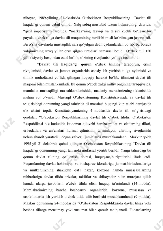 iston respublikasining “davlat tili haqida”gi qonuni qabul qilindi. xalq sobiq mustabid tuzum hukmronligi davrida, “qizil imperiya” sharoitida, “markaz”ning tazyiqi va ta`siri kuchli bo‘lgan bir paytda o‘zbek tiliga davlat tili maqomining berilishi misli ko‘rilmagan jasorat edi. bu o‘sha davrlarda mustaqillik sari qo‘yilgan dadil qadamlardan bo‘lib, bu borada xalqimizning uzoq yillar orzu qilgan umidlari samarasi bo‘ldi. o‘zbek tili 120 yillik siyosiy bosqindan ozod bo‘lib, o‘zining rivojlanish yo‘liga tushib oldi. “davlat tili haqida”gi qonun o‘zbek tilining taraqqiysi, erkin rivojlanishi, davlat va jamoat organlarida asosiy ish yuritish tiliga aylanishi va tilimiz muhofazasi yo‘lida qilingan huquqiy harakat bo‘lib, tilimizni davlat tili maqomi bilan mustahkamladi. bu qonun o‘zbek xalqi milliy ongining taraqqiysida, mamlakat mustaqilligi mustahkamlanishida, madaniy merosimizning tiklanishida muhim rol o‘ynadi. mustaqil o‘zbekistonning konstitutsiyasida va davlat tili to‘g‘risidagi qonunning yangi tahririda til masalasi bugungi kun talabi darajasida o‘z aksini topdi. konstitutsiyamizning 4-moddasida davlat tili to‘g‘risidagi qoidalar: “o‘zbekiston respublikasining davlat tili o‘zbek tilidir. o‘zbekiston respublikasi o‘z hududida …