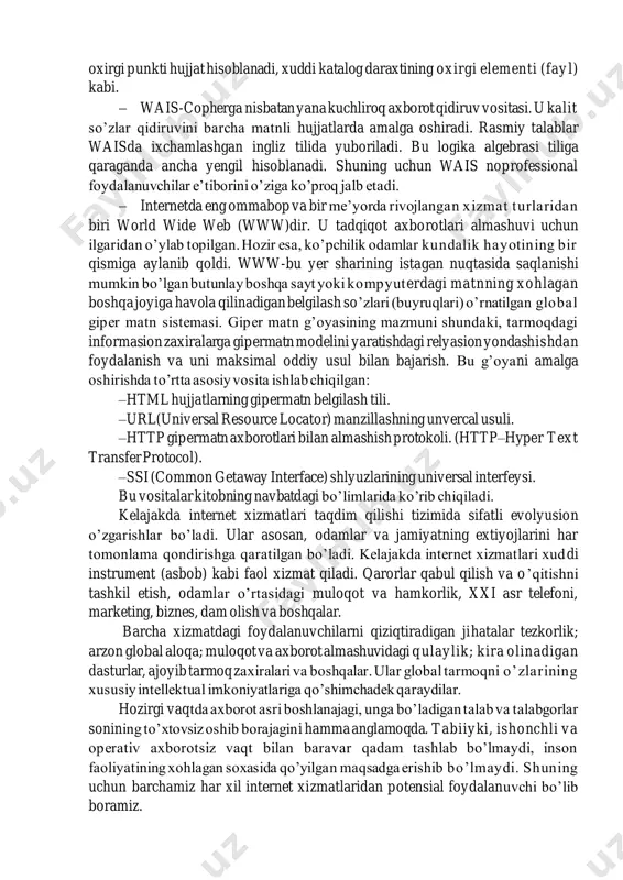 bo’yicha pastga siljitishning oxirgi punkti hujjat hisoblanadi, xuddi katalog daraxtining oxirgi elementi (fay l) kabi. − wais-copherga nisbatan yana kuchliroq axborot qidiruv vositasi. u kalit so’zlar qidiruvini barcha matnli hujjatlarda amalga oshiradi. rasmiy talablar waisda ixchamlashgan ingliz tilida yuboriladi. bu logika algebrasi tiliga qaraganda ancha yengil hisoblanadi. shuning uchun wais noprofessional foydalanuvchilar e’tiborini o’ziga ko’proq jalb etadi. − internetda eng ommabop va bir me’yorda rivojlangan xizmat turlaridan biri world wide web (www)dir. u tadqiqot axborotlari almashuvi uchun ilgaridan o’ylab topilgan. hozir esa, ko’pchilik odamlar kundalik hayotining bir qismiga aylanib qoldi. www-bu yer sharining istagan nuqtasida saqlanishi mumkin bo’lgan butunlay boshqa sayt yoki kompyuterdagi matnning xohlagan boshqa joyiga havola qilinadigan belgilash so’zlari (buyruqlari) o’rnatilgan global giper matn sistemasi. giper matn g’oyasining mazmuni shundaki, tarmoqdagi informasion zaxiralarga gipermatn modelini yaratishdagi relyasion yondashishdan foydalanish va uni maksimal oddiy usul bilan bajarish. bu g’oyani amalga oshirishda to’rtta asosiy vosita ishlab chiqilgan: –html hujjatlarning gipermatn …