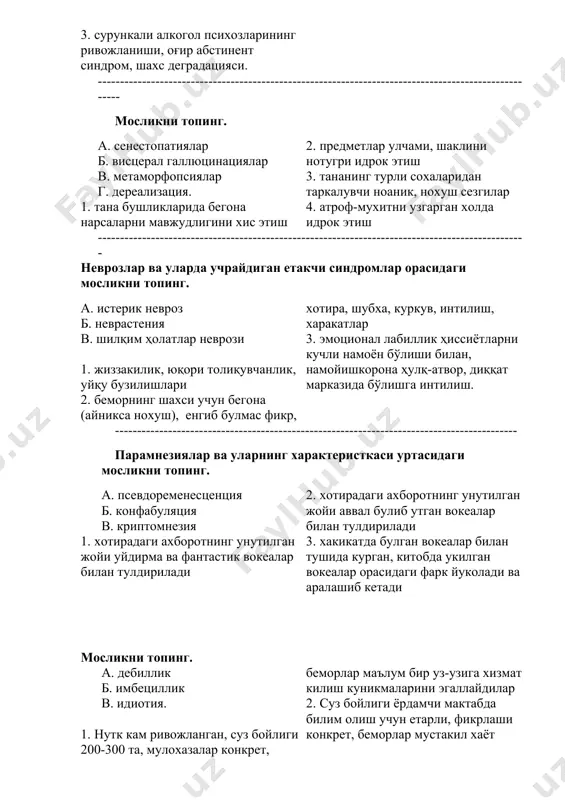 аклини нотугри идрок этиш 3. тананинг турли сохаларидан таркалувчи ноаник, нохуш сезгилар 4. атроф-мухитни узгарган холда идрок этиш ------------------------------------------------------------------------------------------------- неврозлар ва уларда учрайдиган етакчи синдромлар орасидаги мосликни топинг. а. истерик невроз б. неврастения в. шилқим ҳолатлар неврози 1. жиззакилик, юқори толиқувчанлик, уйқу бузилишлари 2. беморнинг шахси учун бегона (айникса нохуш), енгиб булмас фикр, хотира, шубха, куркув, интилиш, харакатлар 3. эмоционал лабиллик ҳиссиётларни кучли намоён бўлиши билан, намойишкорона ҳулқ-атвор, диққат марказида бўлишга интилиш. ------------------------------------------------------------------------------------------- парамнезиялар ва уларнинг характеристкаси уртасидаги мосликни топинг. а. псевдоременесценция б. конфабуляция в. криптомнезия 1. хотирадаги ахборотнинг унутилган жойи уйдирма ва фантастик вокеалар билан тулдирилади 2. хотирадаги ахборотнинг унутилган жойи аввал булиб утган вокеалар билан тулдирилади 3. хакикатда булган вокеалар билан тушида курган, китобда укилган вокеалар орасидаги фарк йуколади ва аралашиб кетади мосликни топинг. а. дебиллик б. имбециллик в. идиотия. 1. нутк кам ривожланган, суз бойлиги 200-300 та, мулохазалар конкрет, беморлар маълум бир уз-узига хизмат килиш куникмаларини эгаллайдилар …