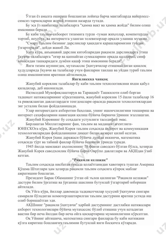 blar ham bor. bular asosan qishloq xo'jaligi, baliqchilik, sanoat, xalqaro tillarga ixtisoslashgan bo'ladi. dunyoning eng taraqqiy etgan ta'lim tizimlaridan biriga ega bo'lgan janubiy koreya raqamli o'quv dasturiga o'tmoqda. 2015 yilga kelib, o'quv dasturidan o'rin olgan barcha materiallarni kompyuter orqali raqamli ko'rinishda uzatish imkoni bo'ladi. darsliklardagi barcha ma'lumotlar kitob sahifalari o'rniga ekranlarda paydo bo'ladi. janubiy koreyaning ta'lim, fan va texnologiya vaziri ju-xo li "smart ta'lim" strategiyasi ustida ishlayotganliklarini aytdi. o'tgan yoz amalga oshirish boshlangan loyiha barcha maktablarda vayerless- simsiz tarmoqlarni joriy etishni nazarda tutadi. bu esa o'z navbatida talabalarga "hamma vaqt va hamma joyda" bilim olish imkonini beradi. bu kabi ta'lim-axboorot tizimiga turli -tuman jihozlar, kompyuterdan tortib, noutbuk, va internetga ulangan televizorlar orqali ulanish mumkin. "smart ta'lim bizning darsliklar haqidagi qarashlarimizni tubdan o'zgartiradi", deydi janob li. unga ko'ra, an'anaviy darslik kitoblaridan raqamli darsliklarga o'tish o'quvchi-talabalarga "og'ir va qappaygan sumkalarini orqada qoldirib, sinf xonasidan tashqaridagi dunyoni kashf etish imkonini beradi". yangi tizim …