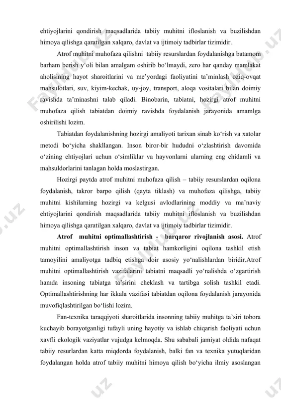 aza qilish” ustivor termin sifatida qo‘llanilmoqda. hozirgi paytda atrof muhitni muhofaza qilish – tabiiy resurslardan oqilona foydalanish, takror barpo qilish (qayta tiklash) va muhofaza qilishga, tabiiy muhitni kishilarning hozirgi va kelgusi avlodlarining moddiy va ma’naviy ehtiyojlarini qondirish maqsadlarida tabiiy muhitni ifloslanish va buzilishdan himoya qilishga qaratilgan xalqaro, davlat va ijtimoiy tadbirlar tizimidir. atrof muhitni muhofaza qilishni tabiiy resurslardan foydalanishga batamom barham berish y‘oli bilan amalgam oshirib bo‘lmaydi, zero har qanday mamlakat aholisining hayot sharoitlarini va me’yordagi faoliyatini ta’minlash oziq-ovqat mahsulotlari, suv, kiyim-kechak, uy-joy, transport, aloqa vositalari bilan doimiy ravishda ta’minashni talab qiladi. binobarin, tabiatni, hozirgi atrof muhitni muhofaza qilish tabiatdan doimiy ravishda foydalanish jarayonida amamlga oshirilishi lozim. tabiatdan foydalanishning hozirgi amaliyoti tarixan sinab ko‘rish va xatolar metodi bo‘yicha shakllangan. inson biror-bir hududni o‘zlashtirish davomida o‘zining ehtiyojlari uchun o‘simliklar va hayvonlarni ularning eng chidamli va mahsuldorlarini tanlagan holda moslastirgan. hozirgi paytda atrof muhitni muhofaza qilish – tabiiy resurslardan oqilona foydalanish, takror …