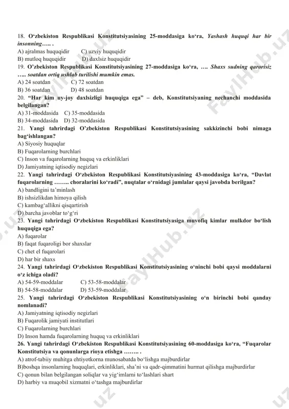 iii-c d) i-b, ii-c, iii-a 17. quyidagi boblarni nomlari bilan to‘g‘ri moslashtiring. i bob, ii bob, iii bob, iv bob a) tashqi siyosat b) konstitutsiya va qonunning ustunligi c) xalq hokimiyatchiligi d) davlat suvereniteti a) i-a, ii-b, iii-c, iv-d c) i-d, ii-c, iii-b, iv-a b) i-b, ii-a, iii-c, iv-d d) i-d, ii-c, iii-a, iv-b 18. o‘zbekiston respublikasi konstitutsiyasining 25-moddasiga ko‘ra, yashash huquqi har bir insonning….. . a) ajralmas huquqidir c) uzviy huquqidir b) mutloq huquqidir d) daxlsiz huquqidir 19. o’zbekiston respublikasi konstitutsiyasining 27-moddasiga ko‘ra, …. shaxs sudning qarorisiz ….. soatdan ortiq ushlab turilishi mumkin emas. a) 24 soatdan c) 72 soatdan b) 36 soatdan d) 48 soatdan 20. “har kim uy-joy daxlsizligi huquqiga ega” – deb, konstitutsiyaning nechanchi moddasida belgilangan? a) 31-moddasida c) 35-moddasida b) 34-moddasida d) 32-moddasida 21. yangi tahrirdagi o’zbekiston respublikasi konstitutsiyasining sakkizinchi bobi nimaga bag‘ishlangan? a) siyosiy huquqlar b) fuqarolarning burchlari c) inson va fuqarolarning huquq va …