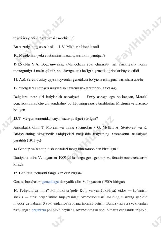 dorini aniqlang? belgilarni noto‘g‘ri irsiylanish nazariyasi — ilmiy asosga ega bo‘lmagan, mendel genetikasini rad etuvchi yondashuv bo‘lib, uning asosiy tarafdorlari michurin va lisenko bo‘lgan. 13.t. morgan tomonidan qaysi nazariya ilgari surilgan? amerikalik olim t. morgan va uning shogirdlari - g. meller, a. stertevant va k. bridjeslaming sitogenetik tadqiqotlari natijasida irsiyatning xromosoma nazariyasi yaratildi (1911-y.)- 14.genotip va fenotip tushunchalari fanga kim tomonidan kiritilgan? daniyalik olim v. iogansen 1909-yilda fanga gen, genotip va fenotip tushunchalarini kiritdi. 15. gen tushunchasini fanga kim olib kirgan? gen tushunchasini genetikaga daniyalik olim v. iogansen (1909) kiritgan. 16. poliploidiya nima? poliploidiya (poli- koʻp va yun.{ploidiya} eidos — koʻrinish, shakl) — tirik organizmlar hujayrasidagi xromosomalari sonining ularning gaploid miqdoriga nisbatan 3 yoki undan koʻproq marta oshib ketishi. bunday hujayra yoki undan rivojlangan organizm poliploid deyiladi. xromosomalar soni 3-marta oshganida triploid, 4-marta oshganida tetraploid deyiladi. poliploid organizm otaona organizmga nisbatan yirik va kuchli boʻladi. 17. xromosomalardagi ko'rinadigan darajadagi o'zgarishlarni …