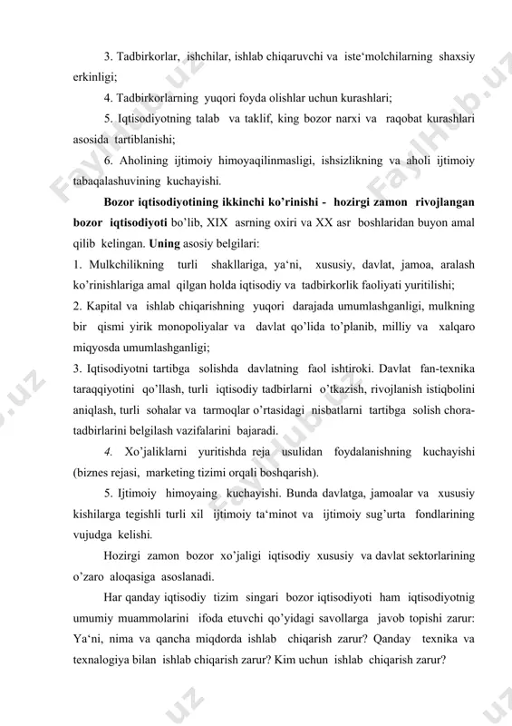lat dasturlarining maqsadga yo’naltirilganligi fuqarolar manfaatlarini himoya qilish tadbirkolikni rivojlantirish bo’yicha shart-sharoitlar yaratish yirik ishlab chiqarish manfaatlarini himoya qilish iqtisodiyotni tartibga solish tamoyillari uzoq muddatli dasturlarning ishlab chiqilishi taktik usullardan ustun ravishda foydalanish asosiy ustuvorliklarni belgilab olish davlat sektorining iqtisodiyotga ulushi 30 % 10 % ahamiyatsiz darajada ko’rsatilgan mezonlarga muvofiq keluvchi davlatlar germaniya aqsh yaponiya, shvetsiya iqtisodiyotga ta‘sirining intensivligi darajasi hamda davlat tomonidan hal etiluvchi ustuvor vazifalardan kelib chiqqan holda, zamonoviy bozor iqtisodiyotining modellari bir-biridan farq qiladi. 2-savol. bozor iqtisodiyotining afzalliklari va ziddiyatlari bozor iqtisodiyotining quyidagi afzalliklari mavjud: 1. resurslarning taqsimlashni samaradorligi. bozor iqtisodiyoti raqobatli bo’lgani sababli, resusrlarni jamiyatga eng zarur bo’lgan tovarlar va xizmatlar ishlab chiqarishga yo’naltiriladi. ishlab chiqarishda yangi texnika va texnologiyalar qo’llaniladi. 2. erkinlik. bozor iqtisodiyoti tizimining muhim afzalliklaridan biri shundaki, u shaxsiy erkinlikka imkoniyat yaratib beradi. bozor iqtisodiyoti tadbirkorlik va tanlash erkinligini yaratadi. 3. harakatchanlik . bozor iqtisodiyoti har bir shaxs, korxona, firma va korparatsiyalar tinimsiz …